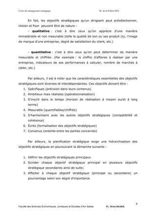 Cours du management stratégique S6 de la Filière SEG
Faculté des Sciences Economiques, Juridiques et Sociales d’Ain Sebaa Pr. Driss BAAKIL
8
En fait, les objectifs stratégiques qu’un dirigeant peut présélectionner,
choisir et fixer peuvent être de nature :
- qualitative : c’est à dire ceux qu’on apprécie d’une manière
immatérielle et non mesurable (telle la qualité de son ou ses produit (s), l’image
de marque d’une entreprise, degré de satisfaction du client, etc.)
- quantitative : c’est à dire ceux qu’on peut déterminer de manière
mesurable et chiffrée. (Par exemple : le chiffre d’affaires à réaliser par une
entreprise, indicateurs de ses performances à calculer, nombre de marchés à
cibler, etc.)
Par ailleurs, il est à noter que les caractéristiques essentielles des objectifs
stratégiques sont diverses et interdépendantes. Ces objectifs doivent être :
1. Spécifiques (précision dans leurs contenus)
2. Ambitieux mais réalistes (opérationnalisation)
3. S’inscrit dans le temps (horizon de réalisation à moyen ou/et à long
terme)
4. Mesurable (quantifiables/chiffrés)
5. S’harmonisent avec les autres objectifs stratégiques (compatibilité et
cohérence)
6. Écrits (formalisation des objectifs stratégiques)
7. Convenus (entente entre les parties concernés)
Par ailleurs, la planification stratégique exige une hiérarchisation des
objectifs stratégiques en poursuivant la démarche suivante :
1. Définir les objectifs stratégiques principaux
2. Scinder chaque objectif stratégique principal en plusieurs objectifs
stratégique secondaires ainsi de suite;
3. Affecter à chaque objectif stratégique (principal ou secondaire) un
pourcentage selon son degré d’importance
 