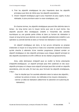 Cours du management stratégique S6 de la Filière SEG
Faculté des Sciences Economiques, Juridiques et Sociales d’Ain Sebaa Pr. Driss BAAKIL
9
4. Trier les objectifs stratégiques les plus importants dans les objectifs
principaux puis faire de même pour les objectifs secondaires.
5. Choisir l’objectif stratégique jugé le plus important (le plus urgent, le plus
réalisable, le plus prioritaire selon la vision stratégique, etc)
En d’autres termes, les objectifs stratégiques peuvent être déclinés dans le
temps : du long terme vers le moyen terme puis vers le court terme. Ces
objectifs peuvent être stratégiques (relatifs à l’ensemble des activités
touristiques ou une grande partie d’elles et dans un horizon de réalisation à
moyen et long terme) puis déclinés vers les objectifs opérationnels (relatifs à une
opération ou activité donnée et dans un horizon de réalisation à court terme).
Un objectif stratégique est donc, le but qu'une entreprise se propose
d'atteindre à moyen et à long terme à l'aide d'un ensemble coordonné d'actions
qu’elle cherche à atteindre d’une manière progressive (d’abord scinder un
objectif stratégique en des objectifs principaux puis chaque objectif principal en
des objectifs secondaires et enfin s’efforcer de les réaliser progressivement).
Ainsi, cette déclinaison d’objectif peut se revêtir la forme arborisante
d’objectifs stratégiques: un objectif principal peut être subdivisé en des sous-
objectifs principaux et chaque sous-objectif principal peut être scindé en objectifs
secondaires, ainsi de suite. En tout cas, pour formuler les objectifs stratégiques,
il faut :
- fixer le résultat que l’on souhaite atteindre selon la nature des objectifs ;
- préciser les actions à mener, les méthodes et les moyens nécessaires ;
- donner un délai de réalisation (déterminer le calendrier et le planning de
réalisation).
 
