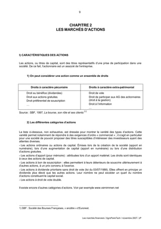 9
Les marchés financiers / AgroParisTech / novembre 2007 / JP
CHAPITRE 2
LES MARCHÉS D’ACTIONS
I) CARACTÉRISTIQUES DES ACTIONS
Les actions, ou titres de capital, sont des titres représentatifs d’une prise de participation dans une
société. De ce fait, l’actionnaire est un associé de l’entreprise.
1) On peut considérer une action comme un ensemble de droits
Droits à caractère pécuniaire Droits à caractère extra-patrimonial
Droit au bénéfice (dividendes) Droit de vote
Droit aux actions gratuites
Droit préférentiel de souscription
Droit de participer aux AG des actionnaires
(droit à la gestion)
… Droit à l’information
…
Source : SBF, 1997, La bourse, son rôle et ses clients
(1)
2) Les différentes catégories d’actions
La liste ci-dessous, non exhaustive, est dressée pour montrer la variété des types d’actions. Cette
variété permet notamment de répondre à des exigences d’ordre « commercial » ; il s’agit en particulier
pour une société de pouvoir proposer des titres susceptibles d’intéresser des investisseurs ayant des
attentes diverses.
- Les actions ordinaires ou actions de capital. Émises lors de la création de la société (apport en
numéraire), lors d’une augmentation de capital (apport en numéraire) ou lors d’une distribution
d’actions gratuites.
- Les actions d’apport (pour mémoire) : attribuées lors d’un apport matériel. Les droits sont identiques
à ceux des actions de capital.
- Les actions à bon de souscription : elles permettent à leurs détenteurs de souscrire ultérieurement à
d’autres actions, à un prix convenu à l’avance.
- Les actions à dividende prioritaire sans droit de vote (loi du 03/07/1988). Elles offrent en principe un
dividende plus élevé que les autres actions. Leur nombre ne peut excéder un quart du nombre
d’actions constituant le capital social.
- Les actions à droit de vote double.
Il existe encore d’autres catégories d’actions. Voir par exemple www.vernimmen.net
1) SBF : Société des Bourses Françaises, « ancêtre » d’Euronext.
 