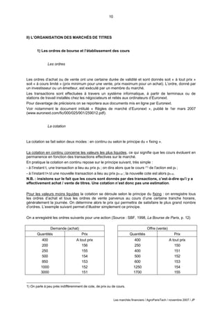 10
Les marchés financiers / AgroParisTech / novembre 2007 / JP
Demande (achat)
Quantités Prix
400 A tout prix
200 156
250 155
500 154
850 153
1000 152
3000 151
Offre (vente)
Quantités Prix
400 A tout prix
250 150
400 151
500 152
600 153
1250 154
1700 155
II) L’ORGANISATION DES MARCHÉS DE TITRES
1) Les ordres de bourse et l’établissement des cours
Les ordres
Les ordres d’achat ou de vente ont une certaine durée de validité et sont donnés soit « à tout prix »
soit « à cours limité » (prix minimum pour une vente, prix maximum pour un achat). L’ordre, donné par
un investisseur ou un émetteur, est exécuté par un membre du marché.
Les transactions sont effectuées à travers un système informatique, à partir de terminaux ou de
stations de travail installés chez les négociateurs et reliés aux ordinateurs d’Euronext.
Pour davantage de précisions on se reportera aux documents mis en ligne par Euronext.
Voir notamment le document intitulé « Règles de marché d’Euronext », publié le 1er mars 2007
(www.euronext.com/fic/000/025/901/259012.pdf).
La cotation
La cotation se fait selon deux modes : en continu ou selon le principe du « fixing ».
La cotation en continu concerne les valeurs les plus liquides, ce qui signifie que les cours évoluent en
permanence en fonction des transactions effectives sur le marché.
En pratique la cotation en continu repose sur le principe suivant, très simple :
- à l’instant t, une transaction a lieu au prix pt ; on dira alors que le cours (1) de l’action est pt ;
- à l’instant t+t une nouvelle transaction a lieu au prix pt+t ; la nouvelle cote est alors pt+t.
N.B. : insistons sur le fait que les cours sont donnés par des transactions, c’est-à-dire qu’i y a
effectivement achat / vente de titres. Une cotation n’est donc pas une estimation.
Pour les valeurs moins liquides la cotation se déroule selon le principe du fixing : on enregistre tous
les ordres d’achat et tous les ordres de vente parvenus au cours d’une certaine tranche horaire,
généralement la journée. On détermine alors le prix qui permettra de satisfaire le plus grand nombre
d’ordres. L’exemple suivant permet d’illustrer simplement ce principe.
On a enregistré les ordres suivants pour une action (Source : SBF, 1998, La Bourse de Paris, p. 12)
1) On parle à peu près indifféremment de cote, de prix ou de cours.
 