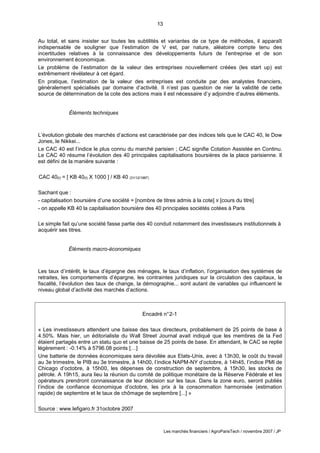 13
Les marchés financiers / AgroParisTech / novembre 2007 / JP
Encadré n°2-1
« Les investisseurs attendent une baisse des taux directeurs, probablement de 25 points de base à
4.50%. Mais hier, un éditorialiste du Wall Street Journal avait indiqué que les membres de la Fed
étaient partagés entre un statu quo et une baisse de 25 points de base. En attendant, le CAC se replie
légèrement : -0.14% à 5796.08 points […]
Une batterie de données économiques sera dévoilée aux Etats-Unis, avec à 13h30, le coût du travail
au 3e trimestre, le PIB au 3e trimestre, à 14h00, l’indice NAPM-NY d’octobre, à 14h45, l’indice PMI de
Chicago d’octobre, à 15h00, les dépenses de construction de septembre, à 15h30, les stocks de
pétrole. A 19h15, aura lieu la réunion du comité de politique monétaire de la Réserve Fédérale et les
opérateurs prendront connaissance de leur décision sur les taux. Dans la zone euro, seront publiés
l’indice de confiance économique d’octobre, les prix à la consommation harmonisée (estimation
rapide) de septembre et le taux de chômage de septembre [...] »
Source : www.lefigaro.fr 31octobre 2007
Au total, et sans insister sur toutes les subtilités et variantes de ce type de méthodes, il apparaît
indispensable de souligner que l’estimation de V est, par nature, aléatoire compte tenu des
incertitudes relatives à la connaissance des développements futurs de l’entreprise et de son
environnement économique.
Le problème de l’estimation de la valeur des entreprises nouvellement créées (les start up) est
extrêmement révélateur à cet égard.
En pratique, l’estimation de la valeur des entreprises est conduite par des analystes financiers,
généralement spécialisés par domaine d’activité. Il n’est pas question de nier la validité de cette
source de détermination de la cote des actions mais il est nécessaire d’y adjoindre d’autres éléments.
Éléments techniques
L’évolution globale des marchés d’actions est caractérisée par des indices tels que le CAC 40, le Dow
Jones, le Nikkei...
Le CAC 40 est l’indice le plus connu du marché parisien ; CAC signifie Cotation Assistée en Continu.
Le CAC 40 résume l’évolution des 40 principales capitalisations boursières de la place parisienne. Il
est défini de la manière suivante :
CAC 40(t) = [ KB 40(t) X 1000 ] / KB 40 (31/12/1987)
Sachant que :
- capitalisation boursière d’une société = [nombre de titres admis à la cote] X [cours du titre]
- on appelle KB 40 la capitalisation boursière des 40 principales sociétés cotées à Paris
Le simple fait qu’une société fasse partie des 40 conduit notamment des investisseurs institutionnels à
acquérir ses titres.
Éléments macro-économiques
Les taux d’intérêt, le taux d’épargne des ménages, le taux d’inflation, l’organisation des systèmes de
retraites, les comportements d’épargne, les contraintes juridiques sur la circulation des capitaux, la
fiscalité, l’évolution des taux de change, la démographie... sont autant de variables qui influencent le
niveau global d’activité des marchés d’actions.
 