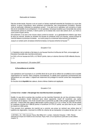 14
Les marchés financiers / AgroParisTech / novembre 2007 / JP
Encadré n°2-2
« L'hésitation de la matinée a fait place à une hausse franche à la Bourse de Paris, encouragée par
l'évolution favorable des marchés américains.
Le CAC a fini en hausse de 0,6%, à 5.794,87 points, dans un volume d'environ 6,69 milliards d'euros..
[…] »
Source : www.lesechos.fr, 26 octobre 2007
Encadré n°2-3
L’erreur d’un « trader » fait plonger les marchés boursiers européens
Quelle n’a pas été la surprise des courtiers sur les marchés financiers de voir les principaux indices
boursiers européens chuter fortement sans raison apparente, mardi 20 novembre, peu après
l’ouverture de la séance. Une chute d’autant plus surprenante qu’elle a été corrigée quelques minutes
plus tard : l’indice DAX des valeurs allemandes a perdu jusqu’à 3,2 % et, à Paris, le CAC 40 est passé
en quelques minutes de 4 686,62 points à l’ouverture à 4 574,31 points, son plus bas du jour, avant
de revenir à 4 660 points.
Tout provient d’un opérateur de marché qui a commis une erreur en rentrant ses ordres dans le
système de négociation, inscrivant le chiffre du volume de sa transaction à la place de leur prix. Les
Rationalité de l’imitation
Dès les année trente, Keynes a mis en avant un facteur explicatif essentiel de l’évolution du cours des
actions, à savoir l’importance, dans certaines circonstances, des comportement d’imitation. Keynes
s’est en particulier intéressé au paradoxe suivant : il se peut qu’un opérateur soit convaincu à juste
titre de la rentabilité d’une entreprise E. Si cet opérateur remarque toutefois que l’ensemble des autres
intervenants pense le contraire, il devra parier sur la baisse des cours des actions de E, au moins à
court (voire moyen) terme.
Dit autrement, il ne sert à rien d’avoir raison contre le marché : on a généralement intérêt à agir dans
le sens du marché, acheter en situation de hausse et contribuer ainsi à la hausse, vendre lorsque le
marché baisse et accentuer la baisse... au moins jusqu’à un éventuel retournement de tendance.
Jusqu’à un certain point, la baisse entraîne la baisse, la hausse entraîne la hausse
(1)
.
4) Surveillance et contrôle
Les opérations sont soumises à un contrôle étroit de la part de la cellule de surveillance de la société
organisatrice du marché. Dans certaines circonstances, la cellule peut suspendre provisoirement les
transactions sur une valeur. L’objectif est notamment de protéger le marché contre des manipulations
illicites.
En fonction de la liquidité des valeurs, divers critères d’alerte sont appliqués.
1) KEYNES J. M., 1936, General Theory, Mac Millan & C°, London ; traduction française : 1 969, Théorie
Générale de l’emploi de l’intérêt et de la monnaie, Payot, Paris. On se reportera en particulier au très célèbre
chapitre 12.
 