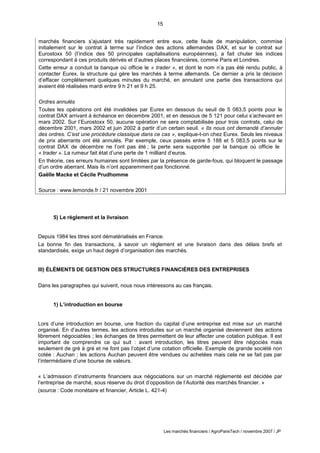 15
Les marchés financiers / AgroParisTech / novembre 2007 / JP
5) Le règlement et la livraison
Depuis 1984 les titres sont dématérialisés en France.
La bonne fin des transactions, à savoir un règlement et une livraison dans des délais brefs et
standardisés, exige un haut degré d’organisation des marchés.
III) ÉLÉMENTS DE GESTION DES STRUCTURES FINANCIÈRES DES ENTREPRISES
Dans les paragraphes qui suivent, nous nous intéressons au cas français.
1) L’introduction en bourse
Lors d’une introduction en bourse, une fraction du capital d’une entreprise est mise sur un marché
organisé. En d’autres termes, les actions introduites sur un marché organisé deviennent des actions
librement négociables ; les échanges de titres permettent de leur affecter une cotation publique. Il est
important de comprendre ce qui suit : avant introduction, les titres peuvent être négociés mais
seulement de gré à gré et ne font pas l’objet d’une cotation officielle. Exemple de grande société non
cotée : Auchan ; les actions Auchan peuvent être vendues ou achetées mais cela ne se fait pas par
l’intermédiaire d’une bourse de valeurs.
« L’admission d’instruments financiers aux négociations sur un marché réglementé est décidée par
l’entreprise de marché, sous réserve du droit d’opposition de l’Autorité des marchés financier. »
(source : Code monétaire et financier, Article L. 421-4)
marchés financiers s’ajustant très rapidement entre eux, cette faute de manipulation, commise
initialement sur le contrat à terme sur l’indice des actions allemandes DAX, et sur le contrat sur
Eurostoxx 50 (l’indice des 50 principales capitalisations européennes), a fait chuter les indices
correspondant à ces produits dérivés et d’autres places financières, comme Paris et Londres.
Cette erreur a conduit la banque où officie le « trader », et dont le nom n’a pas été rendu public, à
contacter Eurex, la structure qui gère les marchés à terme allemands. Ce dernier a pris la décision
d’effacer complètement quelques minutes du marché, en annulant une partie des transactions qui
avaient été réalisées mardi entre 9 h 21 et 9 h 25.
Ordres annulés
Toutes les opérations ont été invalidées par Eurex en dessous du seuil de 5 083,5 points pour le
contrat DAX arrivant à échéance en décembre 2001, et en dessous de 5 121 pour celui s’achevant en
mars 2002. Sur l’Eurostoxx 50, aucune opération ne sera comptabilisée pour trois contrats, celui de
décembre 2001, mars 2002 et juin 2002 à partir d’un certain seuil. « Ils nous ont demandé d’annuler
des ordres. C’est une procédure classique dans ce cas », explique-t-on chez Eurex. Seuls les niveaux
de prix aberrants ont été annulés. Par exemple, ceux passés entre 5 188 et 5 083,5 points sur le
contrat DAX de décembre ne l’ont pas été ; la perte sera supportée par la banque où officie le
« trader ». La rumeur fait état d’une perte de 1 milliard d’euros.
En théorie, ces erreurs humaines sont limitées par la présence de garde-fous, qui bloquent le passage
d’un ordre aberrant. Mais ils n’ont apparemment pas fonctionné.
Gaëlle Macke et Cécile Prudhomme
Source : www.lemonde.fr / 21 novembre 2001
 