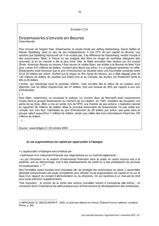 16
Les marchés financiers / AgroParisTech / novembre 2007 / JP
Encadré n°2-4
Dreamworks s'envole en Bourse
Claire Derville
Pour trouver de l'argent frais, Dreamworks, le studio fondé par Jeffrey Katzenberg, David Geffen et
Steven Spielberg, perd un peu de son indépendance. Il met 27% de son capital en Bourse, une
solution que Spielbreg réprouvait car il ne voulait pas, à la différence de Katzenberg, rendre compte à
des actionnaires. Mais, à l'heure où les budgets des films en image de synthèse atteignent des
sommets, la loi du marché a été la plus forte. Hier, la filiale animation des studios qui ont produit
Shrek, American Beauty ou encore Il faut sauver le soldat Ryan, est entrée à la Bourse de New York
pour y lever 812 millions de dollars, montant plus élevé que prévu. Il y a quelques semaines, en effet,
Dreamworks avait annoncé que le prix d'introduction se situerait dans une fourchette comprise entre
23 et 25 dollars par action. Surfant sur la vague du film Gang de requins, qui a déjà dégagé près de
140 millions de dollars de recettes aux Etats-Unis et au Canada, les studios ont finalement tarifé le
titre à 28 dollars.
L'action, qui s'échange sous le symbole «DWA», s'est envolée dès le début de sa cotation pour
atteindre, hier en début d'après-midi, les 37 dollars. Soit une hausse de 30% par rapport à son prix
d'introduction.
[…]
Paul Allen, notamment, va encaisser le jackpot. Le numéro deux de Microsoft avait massivement
investi dans le groupe Dreamworks au moment de sa création, en 1994. Impatient de récupérer une
partie de sa mise, Allen a mis en vente, lors de l'IPO, une fraction de ses actions. L'opération devrait
lui rapporter 60 millions de dollars. Mais le principal actionnaire de Dreamworks n'a pas soldé son
compte, loin s'en faut. Valorisées au prix d'introduction de 28 dollars par action, ses parts dans le
groupe valent aujourd'hui 1 milliard de dollars, tandis que celles des trois cofondateurs frisent les 190
millions de dollars.
…/…
Source : www.lefigaro.fr, 29 octobre 2004
2) Les augmentations de capital par appel public à l’épargne
« L’appel public à l’épargne est constitué par :
- l’admission d’un instrument financier aux négociations sur un marché réglementé ;
- ou par l’émission ou la cession d’instruments financiers dans le public en ayant recours soit à la
publicité, soit au démarchage, soit à des établissements de crédit ou à des prestataires de services
d’investissement. »
(1)
Des formalités assez lourdes sont imposées afin de protéger les actionnaires en place. L’assemblée
générale extraordinaire est seule compétente pour décider d’une augmentation de capital et ce sur la
base d’un rapport du conseil d’administration ou du directoire. On se reportera à un manuel de droit
pour toute précision supplémentaire.
Très important : le produit de la vente des actions nouvelles revient à l’entreprise elle-même ; on
comprend donc l’importance de cette pratique pour le financement du développement des entreprises.
1) MERCADAL B., MACQUERON P., 2002, Le droit des affaires en France, Éditions Francis Lefebvre, Levallois-
Perret, p. 365.
 
