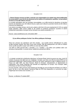 17
Les marchés financiers / AgroParisTech / novembre 2007 / JP
Encadré n°2-6
« Le leader mondial de la distribution électrique, le français Rexel, tente de sauver son rang. Jeudi 25
octobre, le groupe s'est allié avec son challenger, Sonepar, pour faire une offre de rachat (OPA) sur le
néerlandais Hagemeyer. Rexel propose 4,60 euros par action valorisant la cible 3 milliards d'euros. A
l'issue de cette OPA, les deux français, Rexel et Sonepar, absorberaient et dépèceraient le
néerlandais. Pour Rexel l'essentiel des activités de Hagemeyer en Europe. Pour Sonepar celles
d'Amérique du Nord et d'Asie Pacifique.
Sur les marchés, cette annonce s'est traduite par l'envolée du cours de Bourse de Rexel, de 10,99 %
jeudi. De fait, si son offre aboutit, l'ancienne filiale de PPR fera disparaître un concurrent de taille.
Hagemeyer est numéro trois mondial. [...] »
Source : Le Monde, 27 octobre 2007
3) Les offres publiques d’achat / les offres publiques d’échange
Dans leur principe ces opérations sont très simples : une société informe officiellement le public
qu’elle souhaite acquérir des titres d’une autre société. Elle fait publiquement une offre en faisant
savoir qu’elle est prête à payer cash (OPA) ou avec des titres (OPE).
Les OPA ou OPE peuvent être « amicales » ou « hostiles ». Les offres sont publiées selon une
procédure standardisée ; la durée de leur validité est précisément définie.
Encadré n°2-5
« Velcan Energy annonce qu'elle a achevée une augmentation de capital sans droit préférentiel
de souscription, sous forme de placement privé auprès d'investisseurs qualifiés, lui permettant
de lever en tout 80 millions d'euros.
La société spécialisée dans les énergies renouvelables a en effet terminé la deuxième et dernière
tranche de l'opération pour 20 millions d'euros, après avoir clôturé la première tranche de 60 millions
d'euros le 24 septembre.
Les actions nouvelles émises, dont le prix unitaire a été fixé à 42 euros représentent 6,14% du capital
après opération. Elles seront cotées le 26 octobre et porteront jouissance courante et seront
entièrement assimilées à compter de leur émission aux actions existantes [...] »
Source : www.cerclefinance.com, 26 octobre 2007
 