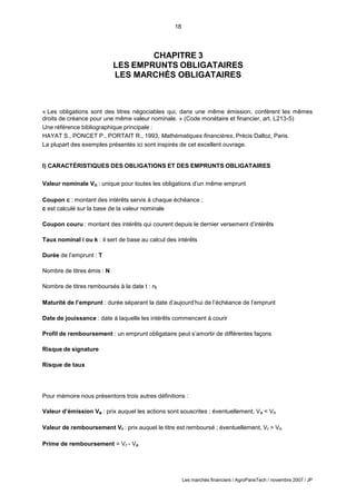 18
Les marchés financiers / AgroParisTech / novembre 2007 / JP
CHAPITRE 3
LES EMPRUNTS OBLIGATAIRES
LES MARCHÉS OBLIGATAIRES
« Les obligations sont des titres négociables qui, dans une même émission, confèrent les mêmes
droits de créance pour une même valeur nominale. » (Code monétaire et financier, art. L213-5)
Une référence bibliographique principale :
HAYAT S., PONCET P., PORTAIT R., 1993, Mathématiques financières, Précis Dalloz, Paris.
La plupart des exemples présentés ici sont inspirés de cet excellent ouvrage.
I) CARACTÉRISTIQUES DES OBLIGATIONS ET DES EMPRUNTS OBLIGATAIRES
Valeur nominale Vn : unique pour toutes les obligations d’un même emprunt
Coupon c : montant des intérêts servis à chaque échéance ;
c est calculé sur la base de la valeur nominale
Coupon couru : montant des intérêts qui courent depuis le dernier versement d’intérêts
Taux nominal i ou k : il sert de base au calcul des intérêts
Durée de l’emprunt : T
Nombre de titres émis : N
Nombre de titres remboursés à la date t : nt
Maturité de l’emprunt : durée séparant la date d’aujourd’hui de l’échéance de l’emprunt
Date de jouissance : date à laquelle les intérêts commencent à courir
Profil de remboursement : un emprunt obligataire peut s’amortir de différentes façons
Risque de signature
Risque de taux
Pour mémoire nous présentons trois autres définitions :
Valeur d’émission Ve : prix auquel les actions sont souscrites ; éventuellement, Ve < Vn
Valeur de remboursement Vr : prix auquel le titre est remboursé ; éventuellement, Vr > Vn
Prime de remboursement = Vr - Ve
 