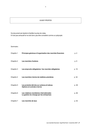 1
Les marchés financiers / AgroParisTech / novembre 2007 / JP
Ce document est destiné à faciliter la prise de notes.
Il n’est pas exhaustif et ne doit donc pas être considéré comme un polycopié.
Sommaire :
Chapitre 1 Principes généraux d’organisation des marchés financiers p. 2
Chapitre 2 Les marchés d’actions p. 9
Chapitre 3 Les emprunts obligataires / les marchés obligataires p. 19
Chapitre 4 Les marchés à terme de matières premières p. 32
Chapitre 5 Les produits dérivés sur actions et indices
Options et contrats à terme
p. 38
Chapitre 6 Les relations monétaires internationales
La gestion du change par les entreprises
p. 46
Chapitre 7 Les marchés de taux p. 52
AVANT-PROPOS
 