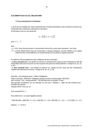 19
Les marchés financiers / AgroParisTech / novembre 2007 / JP
0 t t 0
II) ÉLÉMENTS DE CALCUL OBLIGATAIRE
1) Taux actuariel brut à l’émission
r0 est le taux qui égalise les valeurs présentes des montants décaissés et des montants à recevoir par
l’ensemble des investisseurs participant à l’émission.
Si l’émission a lieu en une seule fois :
F =  [ F / (1 + r )
t
]
pour t = 1,… T
avec
- F0 = NVe (pour être plus précis, il conviendrait d’écrire NVe moins frais d’émission ; voir infra)
- Ft = somme effectivement due par l’emprunteur à chaque échéance, soit les intérêts sur le capital
restant dû plus, éventuellement, le remboursement d’une partie du capital emprunté.
On définit en fait principalement deux catégories de taux actuariels :
- le taux actuariel net « est calculé en prenant en compte les flux reçus par les investisseurs nets des
éventuelles retenues à la source sur les coupons et la prime de remboursement » (Hayat et al, op. cit.,
p. 54)
- le taux actuariel brut « est calculé en prenant en compte les flux reçus par les investisseurs
majorés des retenues à la source » (Hayat et al, op. cit., p. 54)
Exemple : une entreprise émet 1 million d’obligations
Valeur nominale : 1000 EUR ; obligations émises au pair et remboursées 1050 EUR ;
taux nominal : 10% ; remboursement : 100 000 titres par an pendant 10 ans ;
(les données numériques de cet exemple ne sont pas « réalistes » ; elles ont été choisies pour
simplifier les calculs).
D’après HAYAT et al, op. cit.
Taux actuariel brut = r
Pour déterminer r, on pose l’égalité suivante :
1 000 000 000 = [205 000 / (1 + r)1] + [195 000 / (1 + r)2] + [185 000 / (1 + r)3] + ...+ [115 000 / (1 + r)10]
Solution : r = 10,79 %
 