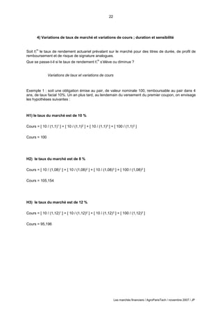 22
Les marchés financiers / AgroParisTech / novembre 2007 / JP
4) Variations de taux de marché et variations de cours ; duration et sensibilité
Soit rt
m
le taux de rendement actuariel prévalant sur le marché pour des titres de durée, de profil de
remboursement et de risque de signature analogues.
Que se passe-t-il si le taux de rendement rt
m
s’élève ou diminue ?
Variations de taux et variations de cours
Exemple 1 : soit une obligation émise au pair, de valeur nominale 100, remboursable au pair dans 4
ans, de taux facial 10%. Un an plus tard, au lendemain du versement du premier coupon, on envisage
les hypothèses suivantes :
H1) le taux du marché est de 10 %
Cours = [ 10 / (1,1)1 ] + [ 10 / (1,1)2 ] + [ 10 / (1,1)3 ] + [ 100 / (1,1)3 ]
Cours = 100
H2) le taux du marché est de 8 %
Cours = [ 10 / (1,08)1 ] + [ 10 / (1,08)2 ] + [ 10 / (1,08)3 ] + [ 100 / (1,08)3 ]
Cours = 105,154
H3) le taux du marché est de 12 %
Cours = [ 10 / (1,12)1 ] + [ 10 / (1,12)2 ] + [ 10 / (1,12)3 ] + [ 100 / (1,12)3 ]
Cours = 95,196
 