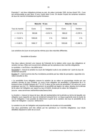 23
Les marchés financiers / AgroParisTech / novembre 2007 / JP
Exemple 2 : soit deux obligations émises au pair, de valeur nominale 1000, de taux facial 10% ; l’une
est remboursable au pair dans 10 ans, l’autre dans 5 ans. On étudie l’impact de certaines variations
de taux de marché immédiatement après l’émission.
Taux du marché
Maturité : 10 ans Maturité : 5 ans
Cours Variation Cours Variation
r = 10,10 % 993,88 - 0,612 % 996,22 - 0,378 %
r = 10,00 % 1000,00 0 % 1000,00 0 %
r = 9,90 % 1006,17 + 0,617 % 1003,80 + 0,380 %
Les variations de cours ne sont pas les mêmes pour des maturités différentes.
Sensibilité et Duration
Ces deux valeurs donnent une mesure de l’intensité de la relation entre cours des obligations et
variation de taux. Elles sont couramment utilisées par les opérateurs des marchés obligataires.
Le quotidien « Les Échos » les définit ainsi :
Sensibilité S : mesure la variation du cours de l’obligation suite à une variation de 1 point du taux de
rendement actuariel.
Duration D : c’est la somme des flux monétaires pondérés par leur délai de perception, rapportée à la
valeur actuelle du titre.
« La sensibilité d’une obligation mesure la variation de sa valeur en pourcentage induite par une
variation donnée du taux d’intérêt. Le cours d’une obligation de sensibilité 4 progressera de 4 %
lorsque le taux d’intérêt baissera de 7 % à 6 % alors qu’une autre de sensibilité 3 ne verra son cours
progresser que de 3 %. Mathématiquement, la sensibilité est égale à la valeur absolue de la dérivée
de la valeur de l’obligation par rapport au taux d’intérêt, divisée par la valeur de l’obligation »
(source : www.vernimmen.net/html/formules/3sensi.html)
La duration « mesure le risque de taux, elle est représentative de la période au terme de laquelle une
obligation aura rapporté son taux de rendement actuariel brut. Le risque augmente avec la durée de
vie de l’obligation. Il est possible de déterminer à partir de la variation des taux la sensibilité de la
valeur de l'obligation » (source : latribune.fr)
La variation du prix de l’obligation est proportionnelle à la duration et à la sensibilité.
Ces deux paramètres sont très utilisés par les opérateurs sur marchés obligataires. Leur étude
détaillées dépasse le cadre de ce cours.
 