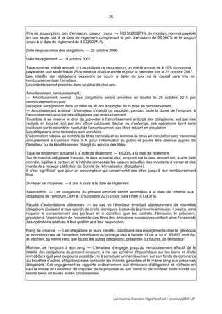 25
Les marchés financiers / AgroParisTech / novembre 2007 / JP
Prix de souscription, prix d'émission, coupon couru. — 100,59260274% du montant nominal payable
en une seule fois à la date de règlement comprenant le prix d'émission de 96,560% et le coupon
couru à la date de règlement de 4,03260274%.
Date de jouissance des obligations. — 25 octobre 2006.
Date de règlement. — 19 octobre 2007.
Taux nominal, intérêt annuel. — Les obligations rapporteront un intérêt annuel de 4,10% du nominal
payable en une seule fois le 25 octobre de chaque année et pour la première fois le 25 octobre 2007.
Les intérêts des obligations cesseront de courir à dater du jour où le capital sera mis en
remboursement par l'émetteur.
Les intérêts seront prescrits dans un délai de cinq ans.
Amortissement, remboursement :
— Amortissement normal : Les obligations seront amorties en totalité le 25 octobre 2015 par
remboursement au pair.
Le capital sera prescrit dans un délai de 30 ans à compter de la mise en remboursement.
— Amortissement anticipé : L'émetteur s'interdit de procéder, pendant toute la durée de l'emprunt, à
l'amortissement anticipé des obligations par remboursement.
Toutefois, il se réserve le droit de procéder à l'amortissement anticipé des obligations, soit par des
rachats en bourse, soit par des offres publiques d'achat ou d'échange, ces opérations étant sans
incidence sur le calendrier normal de l'amortissement des titres restant en circulation.
Les obligations ainsi rachetées sont annulées.
L'information relative au nombre de titres rachetés et au nombre de titres en circulation sera transmise
annuellement à Euronext Paris S.A. pour l'information du public et pourra être obtenue auprès de
l'émetteur ou de l'établissement chargé du service des titres.
Taux de rendement actuariel à la date de règlement. — 4,623% à la date de règlement.
Sur le marché obligataire français, le taux actuariel d'un emprunt est le taux annuel qui, à une date
donnée, égalise à ce taux et à intérêts composés les valeurs actuelles des montants à verser et des
montants à recevoir (définition du Comité de Normalisation Obligataire).
Il n'est significatif que pour un souscripteur qui conserverait ses titres jusqu'à leur remboursement
final.
Durée et vie moyenne. — 8 ans 6 jours à la date de règlement.
Assimilation. — Les obligations du présent emprunt seront assimilées à la date de cotation aux
obligations de l'emprunt CRH 4,10% octobre 2015 (code ISIN FR0010134379).
Faculté d'assimilations ultérieures. — Au cas où l'émetteur émettrait ultérieurement de nouvelles
obligations jouissant à tous égards de droits identiques à ceux de la présente émission, il pourra, sans
requérir le consentement des porteurs et à condition que les contrats d'émission le prévoient,
procéder à l'assimilation de l'ensemble des titres des émissions successives unifiant ainsi l'ensemble
des opérations relatives à leur gestion et à leur négociation.
Rang de créance. — Les obligations et leurs intérêts constituent des engagements directs, généraux
et inconditionnels de l'émetteur, bénéficient du privilège visé à l'article 13 de la loi n° 85-695 mod ifié,
et viennent au même rang que toutes les autres obligations, présentes ou futures, de l'émetteur.
Maintien de l'emprunt à son rang. — L'émetteur s'engage, jusqu'au remboursement effectif de la
totalité des obligations du présent emprunt, à ne pas conférer d'hypothèque sur les biens et droits
immobiliers qu'il peut ou pourra posséder, ni à constituer un nantissement sur son fonds de commerce
au bénéfice d'autres obligations sans consentir les mêmes garanties et le même rang aux présentes
obligations. Cet engagement se rapporte exclusivement aux émissions d'obligations et n'affecte en
rien la liberté de l'émetteur de disposer de la propriété de ses biens ou de conférer toute sûreté sur
lesdits biens en toutes autres circonstances.
 