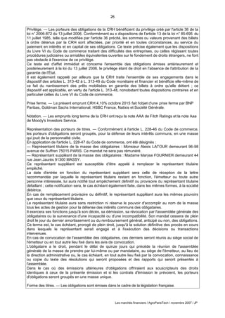 26
Les marchés financiers / AgroParisTech / novembre 2007 / JP
Privilège. — Les porteurs des obligations de la CRH bénéficient du privilège créé par l'article 36 de la
loi n° 2006-872 du 13 juillet 2006. Conformément au x dispositions de l'article 13 de la loi n° 85-695 du
11 juillet 1985, telle que modifiée par l'article 36 précité, les sommes ou valeurs provenant des billets
à ordre détenus par la CRH sont affectées, par priorité et en toutes circonstances, au service du
paiement en intérêts et en capital de ses obligations. Ce texte précise également que les dispositions
du Livre VI du Code de commerce traitant des difficultés des entreprises, ou celles régissant toutes
procédures judiciaires ou amiables équivalentes ouvertes sur le fondement de droits étrangers, ne font
pas obstacle à l'exercice de ce privilège.
Ce texte est d'effet immédiat et concerne l'ensemble des obligations émises antérieurement et
postérieurement à la loi du 13 juillet 2006, le privilège étant de droit en l'absence de l'attribution de la
garantie de l'État.
Il est également rappelé par ailleurs que la CRH traite l'ensemble de ses engagements dans le
dispositif des articles L. 313-42 à L. 313-49 du Code monétaire et financier et bénéficie elle-même de
ce fait du nantissement des prêts mobilisées en garantie des billets à ordre qu'elle détient ; ce
dispositif est applicable, en vertu de l'article L. 313-48, nonobstant toutes dispositions contraires et en
particulier celles du Livre VI du Code de commerce.
Prise ferme. — Le présent emprunt CRH 4,10% octobre 2015 fait l'objet d'une prise ferme par BNP
Paribas, Goldman Sachs International, HSBC France, Natixis et Société Générale.
Notation. — Les emprunts long terme de la CRH ont reçu la note AAA de Fitch Ratings et la note Aaa
de Moody's Investors Service.
Représentation des porteurs de titres. — Conformément à l'article L. 228-46 du Code de commerce,
les porteurs d'obligations seront groupés, pour la défense de leurs intérêts communs, en une masse
qui jouit de la personnalité civile.
En application de l'article L. 228-47 du Code de commerce, ont été désignés :
— Représentant titulaire de la masse des obligataires : Monsieur Alexis LATOUR demeurant 96-98
avenue de Suffren 75015 PARIS. Ce mandat ne sera pas rémunéré.
— Représentant suppléant de la masse des obligataires : Madame Maryse FOURNIER demeurant 44
rue Jean Jaurès 91300 MASSY.
Ce représentant suppléant est susceptible d'être appelé à remplacer le représentant titulaire
empêché.
La date d'entrée en fonction du représentant suppléant sera celle de réception de la lettre
recommandée par laquelle le représentant titulaire restant en fonction, l'émetteur ou toute autre
personne intéressée, lui aura notifié tout empêchement définitif ou provisoire du représentant titulaire
défaillant ; cette notification sera, le cas échéant également faite, dans les mêmes formes, à la société
débitrice.
En cas de remplacement provisoire ou définitif, le représentant suppléant aura les mêmes pouvoirs
que ceux du représentant titulaire.
Le représentant titulaire aura sans restriction ni réserve le pouvoir d'accomplir au nom de la masse
tous les actes de gestion pour la défense des intérêts communs des obligataires.
Il exercera ses fonctions jusqu'à son décès, sa démission, sa révocation par l'assemblée générale des
obligataires ou la survenance d'une incapacité ou d'une incompatibilité. Son mandat cessera de plein
droit le jour du dernier amortissement ou du remboursement général, anticipé ou non, des obligations.
Ce terme est, le cas échéant, prorogé de plein droit, jusqu'à la solution définitive des procès en cours
dans lesquels le représentant serait engagé et à l'exécution des décisions ou transactions
intervenues.
En cas de convocation de l'assemblée des obligataires, ces derniers seront réunis au siège social de
l'émetteur ou en tout autre lieu fixé dans les avis de convocation.
L'obligataire a le droit, pendant le délai de quinze jours qui précède la réunion de l'assemblée
générale de la masse de prendre par lui-même ou par mandataire, au siège de l'émetteur, au lieu de
la direction administrative ou, le cas échéant, en tout autre lieu fixé par la convocation, connaissance
ou copie du texte des résolutions qui seront proposées et des rapports qui seront présentés à
l'assemblée.
Dans le cas où des émissions ultérieures d'obligations offriraient aux souscripteurs des droits
identiques à ceux de la présente émission et si les contrats d'émission le prévoient, les porteurs
d'obligations seront groupés en une masse unique.
Forme des titres. — Les obligations sont émises dans le cadre de la législation française.
 