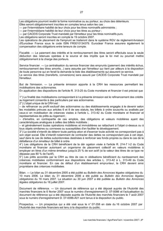 27
Les marchés financiers / AgroParisTech / novembre 2007 / JP
Les obligations pourront revêtir la forme nominative ou au porteur, au choix des détenteurs.
Elles seront obligatoirement inscrites en comptes tenus selon les cas :
— par l'intermédiaire habilité de leur choix pour les titres nominatifs administrés ;
— par l'intermédiaire habilité de leur choix pour les titres au porteur ;
— par CACEIS Corporate Trust mandaté par l'émetteur pour les titres nominatifs purs.
Les obligations seront inscrites en compte le 19 octobre 2007.
Les opérations de placement de l'emprunt se traiteront dans le système RGV de règlement-livraison
d'Euroclear France sous le code ISIN FR0010134379. Euroclear France assurera également la
compensation des obligations entre teneurs de compte.
Fiscalité. — Le paiement des intérêts et le remboursement des titres seront effectués sous la seule
déduction des retenues opérées à la source et des impôts que la loi met ou pourrait mettre
obligatoirement à la charge des porteurs.
Service financier. — La centralisation du service financier des emprunts (paiement des intérêts échus,
remboursement des titres amortis...) sera assurée par l'émetteur qui tient par ailleurs à la disposition
de toute personne qui en ferait la demande la liste des établissements qui assurent ce service.
Le service des titres (transferts, conversions) sera assuré par CACEIS Corporate Trust mandaté par
l'émetteur.
But de l'émission. — La présente émission apporte à la CRH les ressources permettant les
mobilisations des actionnaires.
En application des dispositions de l'article R. 313-25 du Code monétaire et financier il est précisé que
:
1°) La finalité des mobilisations correspondant à l a présente émission est le refinancement des crédits
au logement consentis à des particuliers par ses actionnaires.
2°) L'objet unique de la CRH est :
– de refinancer au profit exclusif des actionnaires ou des établissements engagés à le devenir selon
les modalités prévues aux articles 6 et 8 de ses statuts, les billets à ordre souscrits ou avalisés par
ceux-ci en mobilisation de créances visées à l'article L. 313-42 du Code monétaire et financier et
représentatives de prêts au logement ;
– d'émettre, en contrepartie de ces emplois, des obligations et valeurs mobilières ayant des
caractéristiques analogues à celles des billets mobilisés ;
– et généralement toutes opérations mobilières et immobilières se rattachant à l'objet ci-dessus ou à
tous objets similaires ou connexes ou susceptibles d'en faciliter le développement.
3°) La société s'interdit de détenir toute particip ation et d'exercer toute activité ne correspondant pas à
son objet social. Elle s'interdit notamment de contracter des dettes ne correspondant pas à cet objet,
sauf dans le cas de dettes subordonnées destinées à renforcer ses fonds propres ou dans le cas de la
défaillance d'un émetteur de billet à ordre.
4°) Les obligations de la CRH bénéficient de la dér ogation visée à l'article R. 214-7 I-2 du Code
monétaire et financier autorisant un organisme de placement collectif en valeurs mobilières à
employer en titres d'un même émetteur jusqu'à 25 % de son actif (si la valeur des titres de ce type ne
dépasse pas 80 % de l'actif).
5°) Les prêts accordés par la CRH au titre de ces m obilisations bénéficient du nantissement des
créances mobilisées conformément aux dispositions des articles L. 313-42 à L. 313-49 du Code
monétaire et financier. En cas de défaut d'un établissement emprunteur, la CRH devient ainsi
propriétaire des créances mobilisées.
Bilan. — Le bilan au 31 décembre 2005 a été publié au Bulletin des Annonces légales obligatoires du
10 mars 2006. Le bilan du 31 décembre 2006 a été publié au Bulletin des Annonces légales
obligatoires du 16 mars 2007. La situation au 30 juin 2007 a été publiée au Bulletin des Annonces
légales obligatoires du 18 juillet 2007.
Document de référence. — Un document de référence qui a été déposé auprès de l'Autorité des
marchés financiers le 6 février 2007 sous le numéro d'enregistrement D. 07-0086 et l'actualisation du
document de référence qui a été déposée auprès de l'Autorité des marchés financiers le 7 août 2007
sous le numéro d'enregistrement D. 07-0086-A01 sont tenus à la disposition du public.
Prospectus. — Un prospectus qui a été visé sous le n° 07-358 en date du 16 octobre 2007 par
l'Autorité des marchés financiers est tenu à la disposition du public.
 