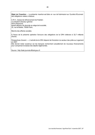28
Les marchés financiers / AgroParisTech / novembre 2007 / JP
Objet de l'insertion. – La présente insertion est faite en vue de l'admission sur Eurolist d'Euronext
des obligations visées ci-dessus.
C.R.H., Caisse de refinancement de l'habitat :
Le président directeur général
Henry Raymond,
faisant élection de domicile au siège de la société,
35, rue la Boétie, 75008 Paris.
Marche des affaires sociales.
A l'issue de la présente opération l'encours des obligations de la CRH s'élèvera à 32,7 milliards
d'euros.
Perspectives d'avenir. — L'activité de la CRH dépend de l'évolution du secteur des prêts au Logement
en 2007.
Elle devrait rester soutenue car les banques recherchent actuellement de nouveaux financements
pour compenser la baisse des dépôts réglementés.
Source : http://balo.journal-officiel.gouv.fr
 