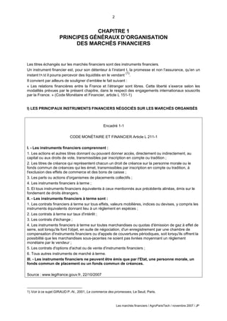 2
Les marchés financiers / AgroParisTech / novembre 2007 / JP
CHAPITRE 1
PRINCIPES GÉNÉRAUX D’ORGANISATION
DES MARCHÉS FINANCIERS
Les titres échangés sur les marchés financiers sont des instruments financiers.
Un instrument financier est, pour son détenteur à l’instant t, la promesse et non l’assurance, qu’en un
instant t+t il pourra percevoir des liquidités en le vendant
(1)
.
Il convient par ailleurs de souligner d’emblée le fait suivant :
« Les relations financières entre la France et l’étranger sont libres. Cette liberté s’exerce selon les
modalités prévues par le présent chapitre, dans le respect des engagements internationaux souscrits
par la France. » (Code Monétaire et Financier, article L 151-1)
I) LES PRINCIPAUX INSTRUMENTS FINANCIERS NÉGOCIÉS SUR LES MARCHÉS ORGANISÉS
Encadré 1-1
CODE MONÉTAIRE ET FINANCIER Article L 211-1
I. - Les instruments financiers comprennent :
1. Les actions et autres titres donnant ou pouvant donner accès, directement ou indirectement, au
capital ou aux droits de vote, transmissibles par inscription en compte ou tradition ;
2. Les titres de créance qui représentent chacun un droit de créance sur la personne morale ou le
fonds commun de créances qui les émet, transmissibles par inscription en compte ou tradition, à
l'exclusion des effets de commerce et des bons de caisse ;
3. Les parts ou actions d'organismes de placements collectifs ;
4. Les instruments financiers à terme ;
5. Et tous instruments financiers équivalents à ceux mentionnés aux précédents alinéas, émis sur le
fondement de droits étrangers.
II. - Les instruments financiers à terme sont :
1. Les contrats financiers à terme sur tous effets, valeurs mobilières, indices ou devises, y compris les
instruments équivalents donnant lieu à un règlement en espèces ;
2. Les contrats à terme sur taux d'intérêt ;
3. Les contrats d'échange ;
4. Les instruments financiers à terme sur toutes marchandises ou quotas d'émission de gaz à effet de
serre, soit lorsqu'ils font l'objet, en suite de négociation, d'un enregistrement par une chambre de
compensation d'instruments financiers ou d'appels de couvertures périodiques, soit lorsqu'ils offrent la
possibilité que les marchandises sous-jacentes ne soient pas livrées moyennant un règlement
monétaire par le vendeur ;
5. Les contrats d'options d'achat ou de vente d'instruments financiers ;
6. Tous autres instruments de marché à terme.
III. - Les instruments financiers ne peuvent être émis que par l'Etat, une personne morale, un
fonds commun de placement ou un fonds commun de créances.
Source : www.legifrance.gouv.fr, 22/10/2007
1) Voir à ce sujet GIRAUD P.-N., 2001, Le commerce des promesses, Le Seuil, Paris.
 