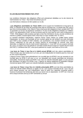 29
Les marchés financiers / AgroParisTech / novembre 2007 / JP
IV) LES OBLIGATIONS ÉMISES PAR L’ÉTAT
Les conditions d’émission des obligations d’État sont précisément détaillées sur le site internet de
l’administration du Trésor : http://www.francetresor.gouv.fr/
Les informations ci-dessous ont été copiées sur ce site.
- Les obligations assimilables du Trésor (OAT) sont le support de l’endettement à long terme de
l’État. La maturité de ces titres est comprise entre sept et cinquante ans. La plupart des OAT sont à
taux fixe et remboursables in fine. Mais le Trésor émet aussi des obligations à taux variable (OAT TEC
10 annexées sur le taux de l’échéance constante à 10 ans) et des obligations indexées sur l’inflation
(OATi). Les adjudications d’OAT ont lieu le premier jeudi du mois (sauf en avril, août et décembre) à
11h00 ; l’Etat adjuge à cette occasion une ligne à taux fixe d’échéance 10 ans, et si les conditions de
marché s’y prêtent, d’autres lignes d’OAT à taux fixe ou à taux variable (TEC 10, OATi).
Le vendredi précédant l’adjudication, l’Agence France Trésor indique sur quelles lignes portera
l’adjudication, et donne une fourchette de son montant global (le cas échéant une sous fourchette
pour l’OAT à taux variable et l’OAT indexée). Les soumissions, d’un montant minimal d’un million
d’euros, s’effectuent en prix pied de coupon exprimé en pourcentage du nominal, avec deux
décimales. Le règlement a lieu le mardi suivant l’adjudication. [...] Les OAT ont une coupure nominale
de 1 euro. Le coupon couru est calculé sur une base nombre de jours exact sur nombre de jours exact
(ACT/ACT). L’échéance des OAT, ainsi que le paiement du coupon, sont fixés au 25 du mois.
- Les bons du Trésor à taux fixe et à intérêt annuel (BTAN) sont des valeurs assimilables du
Trésor émises, pour des durées de 2 ou 5 ans, par voie d’adjudication le troisième jeudi du mois sauf
en avril, août et décembre.
L’Agence France Trésor émet généralement une nouvelle ligne de BTAN 2 ans par semestre et une
nouvelle ligne de BTAN 5 ans pour un an, sur lesquelles sont ensuite assimilées les émissions
mensuelles. D’anciennes lignes de BTAN 5 ans mais de maturité résiduelle égale à 2 ans peuvent
être abondées à la place d’un BTAN 2 ans. L’Agence se réserve également la possibilité d’adjuger
d’anciennes lignes d’OAT ayant une maturité résiduelle comparable à celle d’un BTAN.
- Les bons du Trésor à taux fixe et à intérêts précomptés (BTF) sont des titres assimilables du
Trésor de maturité initiale inférieure ou égale à un an. Leur coupure nominale est de 1 euro. Ils sont
émis chaque semaine, par voie d’adjudication, dans le cadre d’un calendrier trimestriel publié à
l’avance et précisant les échéances des bons qui seront mis en adjudication. Un BTF de 3 mois est
émis chaque semaine ainsi qu’un BTF semestriel ou annuel
 