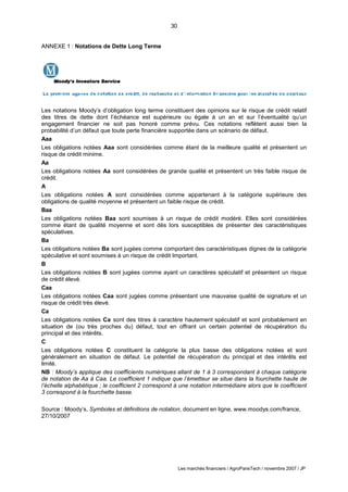 30
Les marchés financiers / AgroParisTech / novembre 2007 / JP
ANNEXE 1 : Notations de Dette Long Terme
Les notations Moody’s d’obligation long terme constituent des opinions sur le risque de crédit relatif
des titres de dette dont l’échéance est supérieure ou égale à un an et sur l’éventualité qu’un
engagement financier ne soit pas honoré comme prévu. Ces notations reflètent aussi bien la
probabilité d’un défaut que toute perte financière supportée dans un scénario de défaut.
Aaa
Les obligations notées Aaa sont considérées comme étant de la meilleure qualité et présentent un
risque de crédit minime.
Aa
Les obligations notées Aa sont considérées de grande qualité et présentent un très faible risque de
crédit.
A
Les obligations notées A sont considérées comme appartenant à la catégorie supérieure des
obligations de qualité moyenne et présentent un faible risque de crédit.
Baa
Les obligations notées Baa sont soumises à un risque de crédit modéré. Elles sont considérées
comme étant de qualité moyenne et sont dès lors susceptibles de présenter des caractéristiques
spéculatives.
Ba
Les obligations notées Ba sont jugées comme comportant des caractéristiques dignes de la catégorie
spéculative et sont soumises à un risque de crédit Important.
B
Les obligations notées B sont jugées comme ayant un caractères spéculatif et présentent un risque
de crédit élevé.
Caa
Les obligations notées Caa sont jugées comme présentant une mauvaise qualité de signature et un
risque de crédit très élevé.
Ca
Les obligations notées Ca sont des titres à caractère hautement spéculatif et sont probablement en
situation de (ou très proches du) défaut, tout en offrant un certain potentiel de récupération du
principal et des intérêts.
C
Les obligations notées C constituent la catégorie la plus basse des obligations notées et sont
généralement en situation de défaut. Le potentiel de récupération du principal et des intérêts est
limité.
NB : Moody’s applique des coefficients numériques allant de 1 à 3 correspondant à chaque catégorie
de notation de Aa à Caa. Le coefficient 1 indique que l’émetteur se situe dans la fourchette haute de
l’échelle alphabétique ; le coefficient 2 correspond à une notation intermédiaire alors que le coefficient
3 correspond à la fourchette basse.
Source : Moody’s, Symboles et définitions de notation, document en ligne, www.moodys.com/france,
27/10/2007
 