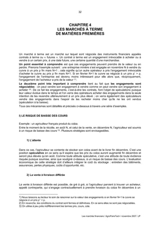 32
Les marchés financiers / AgroParisTech / novembre 2007 / JP
CHAPITRE 4
LES MARCHÉS À TERME
DE MATIÈRES PREMIÈRES
Un marché à terme est un marché sur lequel sont négociés des instruments financiers appelés
contrats à terme ou « futures ». Un contrat à terme est un engagement irrévocable à acheter ou à
vendre à un certain prix, à une date future, une certaine quantité d’une marchandise.
Un point essentiel à comprendre est que ces engagements peuvent prendre de la valeur ou en
perdre. Prenons l’exemple suivant : une entreprise minière s’est engagée en novembre N à vendre du
cuivre à un prix p fin mars N+1 ; cela signifie qu’un autre opérateur a pris l’engagement irrévocable
d’acheter le cuivre au prix p fin mars N+1. Si en février N+1 le cuivre se négocie à un prix p’ > p,
l’engagement de l’entreprise est devenu moins intéressant pour elle alors que, réciproquement,
l’engagement de l’acheteur a pris de la valeur (1).
Le deuxième point très important à comprendre tient au fait que les engagements sont
négociables : on peut vendre son engagement à vendre comme on peut vendre son engagement à
acheter (2). De ce fait les engagements, c’est-à-dire les contrats, font l’objet de spéculations puisque
leur valeur évolue dans le temps et l’on verra des opérateurs acheter des engagements dans la seule
intention de les revendre ultérieurement à un prix plus élevé ; on verra également des spéculateurs
vendre des engagements dans l’espoir de les racheter moins cher qu’ils ne les ont vendus
(spéculation à la baisse).
Tous ces mécanismes sont détaillés et précisés ci-dessous à travers une série d’exemples.
I) LE RISQUE DE BAISSE DES COURS
Exemple : un agriculteur français produit du colza.
Entre le moment de la récolte, en août N, et celui de la vente, en décembre N, l’agriculteur est soumis
à un risque de baisse des cours (3). Plusieurs stratégies sont envisageables.
1) L’attente
Dans ce cas, l’agriculteur se contente de stocker son colza avant de le livrer fin décembre. C’est une
position spéculative en ce sens qu’il espère que les prix du colza auront augmenté fin décembre et
seront plus élevés qu’en août. Comme toute attitude spéculative, c’est une attitude de toute évidence
risquée puisque soumise, ainsi que souligné ci-dessus, à un risque de baisse des cours. L’évaluation
économique de cette stratégie doit d’ailleurs intégrer le coût du stockage : entretien des bâtiments,
assurances, pertes physiques, coûts d’opportunité, etc.
2) La vente à livraison différée
La vente à livraison différée est possible, de gré à gré, si l’agriculteur parvient à trouver un acheteur,
appelé contrepartie, qui s’engage contractuellement à prendre livraison du colza fin décembre à un
1) Nous laissons au lecteur le soin de raisonner sur la valeur des engagements si en février N+1 le cuivre se
négocie à un prix p’’ < p.
2) En revanche, les conditions du contrat sont fermes et définitives. En ce sens elles ne sont pas négociables.
3) On utilise à peu près indifféremment les termes prix, cours, cote.
 