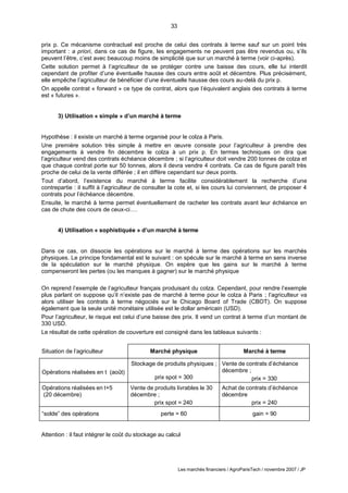 33
Les marchés financiers / AgroParisTech / novembre 2007 / JP
prix p. Ce mécanisme contractuel est proche de celui des contrats à terme sauf sur un point très
important : a priori, dans ce cas de figure, les engagements ne peuvent pas être revendus ou, s’ils
peuvent l’être, c’est avec beaucoup moins de simplicité que sur un marché à terme (voir ci-après).
Cette solution permet à l’agriculteur de se protéger contre une baisse des cours, elle lui interdit
cependant de profiter d’une éventuelle hausse des cours entre août et décembre. Plus précisément,
elle empêche l’agriculteur de bénéficier d’une éventuelle hausse des cours au-delà du prix p.
On appelle contrat « forward » ce type de contrat, alors que l’équivalent anglais des contrats à terme
est « futures ».
3) Utilisation « simple » d’un marché à terme
Hypothèse : il existe un marché à terme organisé pour le colza à Paris.
Une première solution très simple à mettre en œuvre consiste pour l’agriculteur à prendre des
engagements à vendre fin décembre le colza à un prix p. En termes techniques on dira que
l’agriculteur vend des contrats échéance décembre ; si l’agriculteur doit vendre 200 tonnes de colza et
que chaque contrat porte sur 50 tonnes, alors il devra vendre 4 contrats. Ce cas de figure paraît très
proche de celui de la vente différée ; il en diffère cependant sur deux points.
Tout d’abord, l’existence du marché à terme facilite considérablement la recherche d’une
contrepartie : il suffit à l’agriculteur de consulter la cote et, si les cours lui conviennent, de proposer 4
contrats pour l’échéance décembre.
Ensuite, le marché à terme permet éventuellement de racheter les contrats avant leur échéance en
cas de chute des cours de ceux-ci….
4) Utilisation « sophistiquée » d’un marché à terme
Dans ce cas, on dissocie les opérations sur le marché à terme des opérations sur les marchés
physiques. Le principe fondamental est le suivant : on spécule sur le marché à terme en sens inverse
de la spéculation sur le marché physique. On espère que les gains sur le marché à terme
compenseront les pertes (ou les manques à gagner) sur le marché physique
On reprend l’exemple de l’agriculteur français produisant du colza. Cependant, pour rendre l’exemple
plus parlant on suppose qu’il n’existe pas de marché à terme pour le colza à Paris ; l’agriculteur va
alors utiliser les contrats à terme négociés sur le Chicago Board of Trade (CBOT). On suppose
également que la seule unité monétaire utilisée est le dollar américain (USD).
Pour l’agriculteur, le risque est celui d’une baisse des prix. Il vend un contrat à terme d’un montant de
330 USD.
Le résultat de cette opération de couverture est consigné dans les tableaux suivants :
Situation de l’agriculteur Marché physique Marché à terme
Opérations réalisées en t (août)
Stockage de produits physiques ;
prix spot = 300
Vente de contrats d’échéance
décembre ;
prix = 330
Opérations réalisées en t+5
(20 décembre)
Vente de produits livrables le 30
décembre ;
prix spot = 240
Achat de contrats d’échéance
décembre
prix = 240
“solde” des opérations perte = 60 gain = 90
Attention : il faut intégrer le coût du stockage au calcul
 