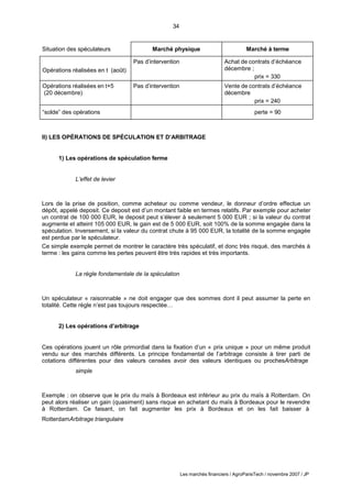 34
Les marchés financiers / AgroParisTech / novembre 2007 / JP
Situation des spéculateurs Marché physique Marché à terme
Opérations réalisées en t (août)
Pas d’intervention Achat de contrats d’échéance
décembre ;
prix = 330
Opérations réalisées en t+5
(20 décembre)
Pas d’intervention Vente de contrats d’échéance
décembre
prix = 240
“solde” des opérations perte = 90
II) LES OPÉRATIONS DE SPÉCULATION ET D’ARBITRAGE
1) Les opérations de spéculation ferme
L’effet de levier
Lors de la prise de position, comme acheteur ou comme vendeur, le donneur d’ordre effectue un
dépôt, appelé deposit. Ce deposit est d’un montant faible en termes relatifs. Par exemple pour acheter
un contrat de 100 000 EUR, le deposit peut s’élever à seulement 5 000 EUR ; si la valeur du contrat
augmente et atteint 105 000 EUR, le gain est de 5 000 EUR, soit 100% de la somme engagée dans la
spéculation. Inversement, si la valeur du contrat chute à 95 000 EUR, la totalité de la somme engagée
est perdue par le spéculateur.
Ce simple exemple permet de montrer le caractère très spéculatif, et donc très risqué, des marchés à
terme : les gains comme les pertes peuvent être très rapides et très importants.
La règle fondamentale de la spéculation
Un spéculateur « raisonnable » ne doit engager que des sommes dont il peut assumer la perte en
totalité. Cette règle n’est pas toujours respectée…
2) Les opérations d’arbitrage
Ces opérations jouent un rôle primordial dans la fixation d’un « prix unique » pour un même produit
vendu sur des marchés différents. Le principe fondamental de l’arbitrage consiste à tirer parti de
cotations différentes pour des valeurs censées avoir des valeurs identiques ou prochesArbitrage
simple
Exemple : on observe que le prix du maïs à Bordeaux est inférieur au prix du maïs à Rotterdam. On
peut alors réaliser un gain (quasiment) sans risque en achetant du maïs à Bordeaux pour le revendre
à Rotterdam. Ce faisant, on fait augmenter les prix à Bordeaux et on les fait baisser à
RotterdamArbitrage triangulaire
 