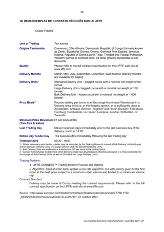 36
Les marchés financiers / AgroParisTech / novembre 2007 / JP
III) DEUX EXEMPLES DE CONTRATS NÉGOCIÉS SUR LE LIFFE
Cocoa Futures
Unit of Trading Ten tonnes
Origins Tenderable Cameroon, Côte d’Ivoire, Democratic Republic of Congo (formerly known
as Zaire), Equatorial Guinea, Ghana, Grenada Fine Estates, Jamaica,
Nigeria, Republic of Sierra Leone, Togo, Trinidad and Tobago Plantation,
Western Samoa at contract price. All other growths tenderable at set
discounts.
Quality Please refer to the full contract specification on the LIFFE web site at
www.liffe.com
Delivery Months March, May, July, September, December, such that ten delivery months
are available for trading
Delivery Units1
Standard Delivery Unit – bagged cocoa with a nominal net weight of ten
tonnes
Large Delivery Unit – bagged cocoa with a nominal net weight of 100
tonnes
Bulk Delivery Unit – loose cocoa with a nominal net weight of 1,000
tonnes2
Price Basis2,3
Pounds sterling per tonne in an Exchange Nominated Warehouse in a
Delivery Area which is, in the Board's opinion, in or sufficiently close to
Amsterdam, Antwerp, Bremen, Brighton4
and Hove4
, Dunkirk4
, Felixstowe,
Hamburg, Humberside, Le Havre5
, Liverpool, London, Rotterdam, or
Teesside
Minimum Price Movement £1 per tonne (£10)
(Tick Size & Value)
Last Trading Day Eleven business days immediately prior to the last business day of the
delivery month at 12:00
Notice Day/Tender Day The business day immediately following the last trading day
Trading Hours 09:30 - 16:50
1 - Where necessary upon tender, a seller may be instructed by the Clearing House to convert a Bulk Delivery Unit into Large
and/or Standard Delivery Units, or a Large Delivery Unit into Standard Delivery Units.
2 - Bulk Delivery Units are tenderable at a discount of £20 per tonne to the contract price.
3 - Contact the Exchange to determine which Delivery Areas have Dual Capacity Warehousekeepers (i.e. those nominated for
the storage of Bulk Delivery Units as well as Standard and Large Delivery Units).
Trading Platform:
 LIFFE CONNECT™ Trading Host for Futures and Options
 Algorithm: Central order book applies a pro-rata algorithm, but with priority given to the first
order at the best price subject to a minimum order volume and limited to a maximum volume
cap.
Contract Standard:
Delivery may be made of Cocoa meeting the contract requirements. Please refer to the full
contract specification on the LIFFE web site at www.liffe.com
Source : http://www.euronext.com/trader/contractspecifications/derivative/wide/0,5786,1732
_6635209,00.html?euronextCode=C-LON-FUT, 27 octobre 2007
 