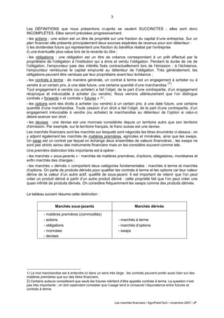 3
Les marchés financiers / AgroParisTech / novembre 2007 / JP
Les DÉFINITIONS que nous présentons ci-après se veulent SUCCINCTES ; elles sont donc
INCOMPLÈTES. Elles seront précisées progressivement.
- les actions : une action est un titre de propriété sur une fraction du capital d’une entreprise. Sur un
plan financier elle présente principalement deux sources espérées de revenus pour son détenteur :
i) les dividendes futurs qui représentent une fraction du bénéfice réalisé par l’entreprise
ii) une éventuelle plus-value lors de la revente du titre ;
- les obligations : une obligation est un titre de créance correspondant à un prêt effectué par le
propriétaire de l’obligation à l’institution qui a émis et vendu l’obligation. Pendant la durée de vie de
l’obligation, l’emprunteur paie des intérêts fixés contractuellement lors de l’émission ; à l’échéance,
l’emprunteur rembourse le capital emprunté au détenteur de l’obligation. Très généralement, les
obligations peuvent être vendues par leur propriétaire avant leur échéance ;
- les contrats à terme : de manière générale, un contrat à terme est un engagement à acheter ou à
vendre à un certain prix, à une date future, une certaine quantité d’une marchandise
(1)
.
Tout engagement à vendre (ou acheter) a fait l’objet, de la part d’une contrepartie, d’un engagement
réciproque et irrévocable à acheter (ou vendre). Nous verrons ultérieurement que l’on distingue
contrats « forwards » et contrats « futures » (2) ;
- les options sont des droits à acheter (ou vendre) à un certain prix, à une date future, une certaine
quantité d’une marchandise. Toute cession d’un droit a fait l’objet, de la part d’une contrepartie, d’un
engagement irrévocable à vendre (ou acheter) la marchandise au détenteur de l’option si celui-ci
désire exercer son droit ;
- les devises : une devise est une monnaie considérée depuis un territoire autre que son territoire
d’émission. Par exemple, sur le territoire français, le franc suisse est une devise.
Les marchés financiers sont les marchés sur lesquels sont négociés les titres énumérés ci-dessus ; on
y adjoint également les marchés de matières premières, agricoles et minérales, ainsi que les swaps.
Un swap est un contrat par lequel on échange deux ensembles de valeurs financières ; les swaps ne
sont pas stricto sensu des instruments financiers mais on les considère souvent comme tels.
Une première distinction très importante est à opérer :
- les marchés « sous-jacents » : marchés de matières premières, d’actions, obligataires, monétaires et
enfin marchés des changes ;
- les marchés « dérivés » comportent deux catégories fondamentales : marchés à terme et marchés
d’options. On parle de produits dérivés pour qualifier les contrats à terme et les options car leur valeur
dérive de la valeur d’un autre actif, qualifié de sous-jacent. Il est important de retenir que l’on peut
créer un produit dérivé à partir d’un autre produit dérivé : cette propriété fait que l’on peut créer une
quasi infinité de produits dérivés. On considère fréquemment les swaps comme des produits dérivés.
Le tableau suivant résume cette distinction :
Marchés sous-jacents Marchés dérivés
- matières premières (commodités)
- actions
- obligations
- monnaies
- devises
- marchés à terme
- marchés d’options
- swaps
1) Le mot marchandise est à entendre ici dans un sens très large : les contrats peuvent porter aussi bien sur des
matières premières que sur des titres financiers.
2) Certains auteurs considèrent que seuls les futures méritent d’être appelés contrats à terme. La question n’est
pas très importante ; on doit cependant constater que l’usage tend à consacrer l’équivalence entre futures et
contrats à terme.
 
