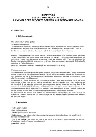 39
Les marchés financiers / AgroParisTech / novembre 2007 / JP
CHAPITRE 5
LES OPTIONS NÉGOCIABLES
L’EXEMPLE DES PRODUITS DÉRIVÉS SUR ACTIONS ET INDICES
I) LES OPTIONS
1) Définition, exemple
Une option est un contrat qui lie :
- le vendeur de l’option et
- le détenteur de l’option qui a acquis le droit d’acheter (option d’achat) ou de vendre (option de vente)
un certain bien, à une certaine date (ou au cours d’une certaine période), à un prix fixé à l’avance.
En d’autres termes, le détenteur d’une option a le droit mais non l’obligation de l’exercer.
Prenons l’exemple simple d’une option d’achat d’échéance décembre 2007 donnant le droit d’acheter
10 actions LVMH au prix d’exercice de 85 € ; dans ce cas, l’action LVMH est appelée sous-jacent, ou
support de l’option. Si à l’échéance le cours de LVMH est inférieur à 85 €, alors le détenteur de
l’option n’aura aucun intérêt à l’exercer ; en revanche, si ce cours devient supérieur à 85 €, alors le
détenteur de l’option l’exercera.
(le lecteur transposera aisément cet exemple au cas d’une option de vente)
Plusieurs remarques :
- le détenteur de l’option n’est pas forcément intéressé par l’achat d’actions LVMH. On peut même dire
qu’une bonne partie des détenteurs d’options d’achat qui les conservent jusqu’à leur échéance ne
sont intéressés que par la plus-value que l’on peut réaliser en achetant les titres en dessous du cours
et en les revendant immédiatement ;
- le vendeur de l’option ne détient pas forcément les actions LVMH. On dit dans ce cas là, de façon
très imagée, qu’il est court (short) ; s’il « se fait exercer », il doit acheter les titres LVMH sur le marché
au comptant et les revendre moyennant une moins-value au prix d’exercice convenu lors de la
création du contrat d’option (l’opération peut éventuellement déboucher sur un « cash settlement ») ;
- dans le cas d’une option négociable, son détenteur peut la revendre à un tiers ; après la revente, le
contrat d’option lie celui qui a vendu l’option lors de sa création et le nouveau détenteur.
La négociabilité des options leur confère une caractéristique remarquable : leur valeur évolue en
fonction du cours du sous-jacent. On peut donc spéculer sur les options sans jamais vouloir acquérir
ou vendre le support.
2) Vocabulaire
- Call : option d’achat
- Put : option de vente
- Strike : prix d’exercice de l’option
- In the money : une option est « in the money » (en dedans) si son détenteur a (ou aurait) intérêt à
l’exercer immédiatement
- Out of the money : une option est « out of the money » (en dehors) si son détenteur n’a pas (ou
n’aurait pas) intérêt à l’exercer immédiatement
- Premium : prime
 