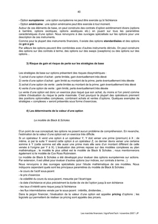 40
Les marchés financiers / AgroParisTech / novembre 2007 / JP
- Option européenne : une option européenne ne peut être exercée qu’à l’échéance
- Option américaine : une option américaine peut être exercée à tout moment.
Autour de ces éléments de base, on peut construire des contrats d’option extrêmement divers (options
à barrière, options exotiques, options asiatiques etc.) en jouant sur tous les paramètres
caractéristiques d’une option. Nous renvoyons à des ouvrages spécialisés sur les options pour une
description de ces instruments.
Comme pour la plupart des instruments financiers, il existe des options standardisées et des options
de gré à gré.
Par ailleurs les options peuvent être combinées avec d’autres instruments dérivés. On peut construire
des options sur des contrats à terme, des options sur des swaps (swaptions) ou des options sur des
options…
3) Risque de gain et risque de perte sur les stratégies de base
Les stratégies de base sur options présentent des risques dissymétriques :
1) achat d’une option d’achat : perte limitée, gain éventuellement très élevé
2) vente d’une option d’achat : gain limité au montant de la prime, perte éventuellement très élevée
3) achat d’une option de vente : perte limitée au montant de la prime, gain éventuellement très élevé
4) vente d’une option de vente : gain limité, perte éventuellement très élevée
La vente d’une option est donc un exercice plus risqué que son achat, du moins si l’on prend comme
critère d’évaluation du risque la perte maximale. C’est pourquoi la plupart des opérateurs prennent
des positions optionnelles complexes, combinant achats et ventes d’options. Quelques exemples de
stratégies « complexes » seront présentés sous forme d’exercices.
4) Les déterminants de la valeur d’une option
Le modèle de Black & Scholes
D’un point de vue conceptuel, les options ne posent aucun problème de compréhension. En revanche,
l’estimation de la valeur d’une option est un exercice très difficile.
Si un opérateur X vend une option à un opérateur Y, Y doit verser une prime (premium) à X ; de
même, si par la suite Y revend cette option à un opérateur Z, ce dernier devra verser une certaine
somme à Y (cette somme est elle aussi une prime mais elle sera d’un montant différent de celle
versée à l’origine par Y à X). L’évaluation des primes repose sur des modèles complexes au plan
mathématique ; le modèle le plus utilisé est le modèle de Black & Scholes ; nous mentionnerons
également ici le modèle de Cox Ross Rubinstein.
Le modèle de Black & Scholes a été développé pour évaluer des options européennes sur actions.
Par extension, il est utilisé pour évaluer d’autres options (sur indices, sur contrats à terme…).
Nous renvoyons à des ouvrages spécialisés pour l’étude mathématique de ces modèles. Nous
indiquons cependant quels sont les principaux paramètres du modèle de Black & Scholes :
- le cours de l’actif sous-jacent
- le prix d’exercice
- la volatilité du cours du sous-jacent, mesurée par l’écart-type
- la date d’échéance et plus précisément la durée de vie de l’option jusqu’à son échéance
- les taux d’intérêt sans risque jusqu’à l’échéance
- les flux intermédiaires versés par le sous-jacent : intérêts, dividendes…
Dans le jargon financier, l’évaluation de la valeur d’une option est appelée pricing d’options ; les
logiciels qui permettent de réaliser ce pricing sont appelés des pricers.
 
