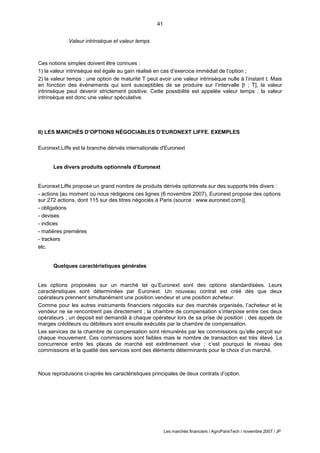 41
Les marchés financiers / AgroParisTech / novembre 2007 / JP
Valeur intrinsèque et valeur temps
Ces notions simples doivent être connues :
1) la valeur intrinsèque est égale au gain réalisé en cas d’exercice immédiat de l’option ;
2) la valeur temps : une option de maturité T peut avoir une valeur intrinsèque nulle à l’instant t. Mais
en fonction des événements qui sont susceptibles de se produire sur l’intervalle [t ; T], la valeur
intrinsèque peut devenir strictement positive. Cette possibilité est appelée valeur temps ; la valeur
intrinsèque est donc une valeur spéculative.
II) LES MARCHÉS D’OPTIONS NÉGOCIABLES D’EURONEXT LIFFE. EXEMPLES
Euronext.Liffe est la branche dérivés internationale d'Euronext
Les divers produits optionnels d’Euronext
Euronext Liffe propose un grand nombre de produits dérivés optionnels sur des supports très divers :
- actions [au moment où nous rédigeons ces lignes (6 novembre 2007), Euronext propose des options
sur 272 actions, dont 115 sur des titres négociés à Paris (source : www.euronext.com)].
- obligations
- devises
- indices
- matières premières
- trackers
etc.
Quelques caractéristiques générales
Les options proposées sur un marché tel qu’Euronext sont des options standardisées. Leurs
caractéristiques sont déterminées par Euronext. Un nouveau contrat est créé dès que deux
opérateurs prennent simultanément une position vendeur et une position acheteur.
Comme pour les autres instruments financiers négociés sur des marchés organisés, l’acheteur et le
vendeur ne se rencontrent pas directement ; la chambre de compensation s’interpose entre ces deux
opérateurs ; un deposit est demandé à chaque opérateur lors de sa prise de position ; des appels de
marges créditeurs ou débiteurs sont ensuite exécutés par la chambre de compensation.
Les services de la chambre de compensation sont rémunérés par les commissions qu’elle perçoit sur
chaque mouvement. Ces commissions sont faibles mais le nombre de transaction est très élevé. La
concurrence entre les places de marché est extrêmement vive ; c’est pourquoi le niveau des
commissions et la qualité des services sont des éléments déterminants pour le choix d’un marché.
Nous reproduisons ci-après les caractéristiques principales de deux contrats d’option.
 