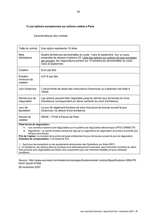 42
Les marchés financiers / AgroParisTech / novembre 2007 / JP
1) Les options européennes sur actions cotées à Paris
Caractéristiques des contrats
Taille du contrat Une option représente 10 titres.
Mois
d'échéance
Quatre échéances semestrielles du cycle : mars et septembre. Sur un sous-
ensemble de classes d’options (Cf. Liste des options sur actions de type européen
par groupe), les négociations portent sur 10 échéances semestrielles du cycle :
mars et septembre.
Cotation Euro par titre
Echelon
minimum de
cotation
0,01 € par titre
Jour d’exercice L’heure limite de saisie des instructions d’exercices ou d’abandon est fixée à
19h45
Dernier jour de
négociation
Les options peuvent être négociées jusqu'au dernier jour de bourse du mois
d'échéance correspondant au 3ème vendredi du mois d’échéance.
Jour de
liquidation
Le jour de règlement-livraison se situe trois jours de bourse suivant le jour
d'exercice / la clôture d'une échéance.
Heures de
cotation
09h00 - 17h30 à l'heure de Paris
Plate-forme de négociation :
 Les contrats d’options sont négociables sur le système de négociation électronique LIFFE CONNECT®
 Algorithme : Le carnet d’ordres central est régi par un algorithme de négociation accordant la priorité aux
facteurs prix-temps.
Prix de l’option: Le montant de la prime est payé entièrement le jour de bourse suivant le jour de négociation.
Chambre de compensation: LCH.Clearnet S.A.
1 - Sauf pour les exceptions ou les ajustements temporaires des Opérations sur titres (OST)
2 - A l’échéance, les options dans la monnaie sont automatiquement exercées, sauf instruction contraire du client.
Ces produits sont négociables aux Etats Unis uniquement pour les membres habilités et sous certaines
conditions.
Source : http://www.euronext.com/trader/contractspecifications/wide/ contractSpecifications-3084-FR.
html? docid=47369
06 novembre 2007.
 