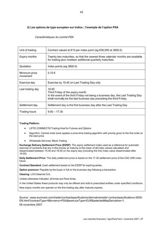 43
Les marchés financiers / AgroParisTech / novembre 2007 / JP
2) Les options de type européen sur Indice ; l’exemple de l’option PXA
Caractéristiques du contrat PXA
Unit of trading Contract valued at €10 per index point (eg €36,000 at 3600.0)
Expiry months Twenty two maturities, so that the nearest three calendar months are available
for trading plus nineteen additional quarterly maturities
Quotation Index points (eg 3600.0)
Minimum price
movement
0,10 €
Exercice day Exercise by 19.45 on Last Trading Day only
Last trading day 16.00
Third Friday of the expiry month.
In the event of the third Friday not being a business day, the Last Trading Day
shall normally be the last business day preceding the third Friday.
Settlement day Settlement day is the first business day after the Last Trading Day
Trading hours 9.00 – 17.30
Trading Platform:
 LIFFE CONNECT® Trading Host for Futures and Options
 Algorithm: Central order book applies a price-time trading algorithm with priority given to the first order at
the best price
 Wholesale Services: Block Trading
Exchange Delivery Settlement Price (EDSP): The expiry settlement index used as a reference for automatic
exercise of contracts that are in-the-money at maturity is the mean of all index values calculated and
disseminated between 15.40 and 16.00 on the expiry day (including the first index value disseminated after
16.00).
Daily Settlement Price: The daily settlement price is based on the 17.30 settlement price of the CAC 40® index
future.
Contract Standard: Cash settlement based on the EDSP for expiring series.
Option premium: Payable by the buyer in full on the business day following a transaction.
Clearing: LCH.Clearnet S.A.
Unless otherwise indicated, all times are Paris times.
In the United States these products may only be offered and sold to prescribed entities under specified conditions.
New expiry months are opened on the first trading day after maturity expires.
Source : www.euronext.com/trader/contractspecifications/derivative/wide/ contractspecifications-2830-
EN.html?contractType=8&mnemo=PXA&exerciceType=EUR&selectedMepDerivative=1,
06 novembre 2007.
 