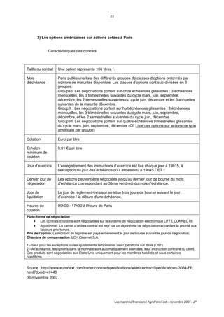 44
Les marchés financiers / AgroParisTech / novembre 2007 / JP
3) Les options américaines sur actions cotées à Paris
Caractéristiques des contrats
Taille du contrat Une option représente 100 titres 1.
Mois
d'échéance
Paris publie une liste des différents groupes de classes d’options ordonnés par
nombre de maturités disponible. Les classes d’options sont sub-divisées en 3
groupes:
Groupe I: Les négociations portent sur onze échéances glissantes : 3 échéances
mensuelles, les 3 trimestrielles suivantes du cycle mars, juin, septembre,
décembre, les 2 semestrielles suivantes du cycle juin, décembre et les 3 annuelles
suivantes de la maturité décembre.
Group II : Les négociations portent sur huit échéances glissantes : 3 échéances
mensuelles, les 3 trimestrielles suivantes du cycle mars, juin, septembre,
décembre, et les 2 semestrielles suivantes du cycle juin, décembre.
Group III: Les négociations portent sur quatre échéances trimestrielles glissantes
du cycle mars, juin, septembre, décembre (Cf. Liste des options sur actions de type
américain par groupe)
Cotation Euro par titre
Echelon
minimum de
cotation
0,01 € par titre
Jour d’exercice L’enregistrement des instructions d’exercice est fixé chaque jour à 19h15, à
l’exception du jour de l’échéance où il est étendu à 19h45 CET 2
Dernier jour de
négociation
Les options peuvent être négociées jusqu'au dernier jour de bourse du mois
d'échéance correspondant au 3ème vendredi du mois d’échéance.
Jour de
liquidation
Le jour de règlement-livraison se situe trois jours de bourse suivant le jour
d'exercice / la clôture d'une échéance.
Heures de
cotation
09h00 - 17h30 à l'heure de Paris
Plate-forme de négociation :
 Les contrats d’options sont négociables sur le système de négociation électronique LIFFE CONNECT®
 Algorithme : Le carnet d’ordres central est régi par un algorithme de négociation accordant la priorité aux
facteurs prix-temps.
Prix de l’option: Le montant de la prime est payé entièrement le jour de bourse suivant le jour de négociation.
Chambre de compensation: LCH.Clearnet S.A.
1 - Sauf pour les exceptions ou les ajustements temporaires des Opérations sur titres (OST)
2 - A l’échéance, les options dans la monnaie sont automatiquement exercées, sauf instruction contraire du client.
Ces produits sont négociables aux Etats Unis uniquement pour les membres habilités et sous certaines
conditions.
Source : http://www.euronext.com/trader/contractspecifications/wide/contractSpecifications-3084-FR.
html?docid=47440
06 novembre 2007.
 