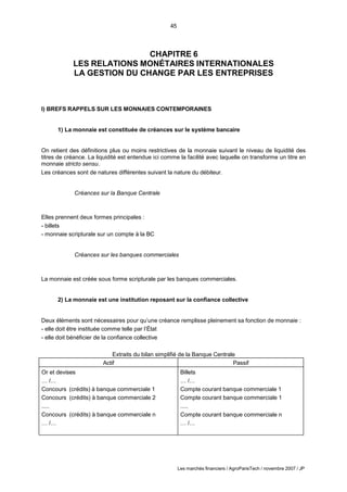45
Les marchés financiers / AgroParisTech / novembre 2007 / JP
CHAPITRE 6
LES RELATIONS MONÉTAIRES INTERNATIONALES
LA GESTION DU CHANGE PAR LES ENTREPRISES
I) BREFS RAPPELS SUR LES MONNAIES CONTEMPORAINES
1) La monnaie est constituée de créances sur le système bancaire
On retient des définitions plus ou moins restrictives de la monnaie suivant le niveau de liquidité des
titres de créance. La liquidité est entendue ici comme la facilité avec laquelle on transforme un titre en
monnaie stricto sensu.
Les créances sont de natures différentes suivant la nature du débiteur.
Créances sur la Banque Centrale
Elles prennent deux formes principales :
- billets
- monnaie scripturale sur un compte à la BC
Créances sur les banques commerciales
La monnaie est créée sous forme scripturale par les banques commerciales.
2) La monnaie est une institution reposant sur la confiance collective
Deux éléments sont nécessaires pour qu’une créance remplisse pleinement sa fonction de monnaie :
- elle doit être instituée comme telle par l’État
- elle doit bénéficier de la confiance collective
Extraits du bilan simplifié de la Banque Centrale
Actif Passif
Or et devises
… /…
Concours (crédits) à banque commerciale 1
Concours (crédits) à banque commerciale 2
.....
Concours (crédits) à banque commerciale n
… /…
Billets
… /…
Compte courant banque commerciale 1
Compte courant banque commerciale 1
.....
Compte courant banque commerciale n
… /…
 