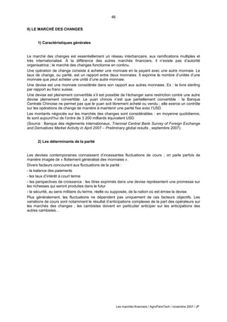 46
Les marchés financiers / AgroParisTech / novembre 2007 / JP
II) LE MARCHÉ DES CHANGES
1) Caractéristiques générales
Le marché des changes est essentiellement un réseau interbancaire, aux ramifications multiples et
très internationalisé. À la différence des autres marchés financiers, il n’existe pas d’autorité
organisatrice ; le marché des changes fonctionne en continu.
Une opération de change consiste à acheter une monnaie en la payant avec une autre monnaie. Le
taux de change, ou parité, est un rapport entre deux monnaies. Il exprime le nombre d’unités d’une
monnaie que peut acheter une unité d’une autre monnaie.
Une devise est une monnaie considérée dans son rapport aux autres monnaies. Ex : la livre sterling
par rapport au franc suisse.
Une devise est pleinement convertible s’il est possible de l’échanger sans restriction contre une autre
devise pleinement convertible. Le yuan chinois n’est que partiellement convertible : la Banque
Centrale Chinoise ne permet pas que le yuan soit librement acheté ou vendu ; elle exerce un contrôle
sur les opérations de change de manière à maintenir une parité fixe avec l’USD.
Les montants négociés sur les marchés des changes sont considérables : en moyenne quotidienne,
ils sont aujourd’hui de l’ordre de 3 200 milliards équivalent USD
(Source : Banque des règlements internationaux, Triennial Central Bank Survey of Foreign Exchange
and Derivatives Market Activity in April 2007 – Preliminary global results , septembre 2007).
2) Les déterminants de la parité
Les devises contemporaines connaissent d’incessantes fluctuations de cours ; on parle parfois de
manière imagée de « flottement généralisé des monnaies ».
Divers facteurs concourent aux fluctuations de la parité :
- la balance des paiements
- les taux d’intérêt à court terme
- les perspectives de croissance : les titres exprimés dans une devise représentent une promesse sur
les richesses qui seront produites dans le futur
- la sécurité, au sens militaire du terme, réelle ou supposée, de la nation où est émise la devise.
Plus généralement, les fluctuations ne dépendent pas uniquement de ces facteurs objectifs. Les
variations de cours sont notamment le résultat d’anticipations complexes de la part des opérateurs sur
les marchés des changes ; les cambistes doivent en particulier anticiper sur les anticipations des
autres cambistes...
 