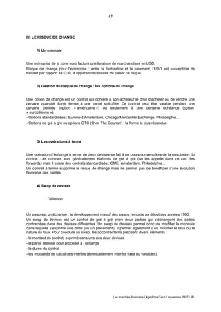 47
Les marchés financiers / AgroParisTech / novembre 2007 / JP
III) LE RISQUE DE CHANGE
1) Un exemple
Une entreprise de la zone euro facture une livraison de marchandises en USD.
Risque de change pour l’entreprise : entre la facturation et le paiement, l’USD est susceptible de
baisser par rapport à l’EUR. Il apparaît nécessaire de pallier ce risque.
2) Gestion du risque de change : les options de change
Une option de change est un contrat qui confère à son acheteur le droit d’acheter ou de vendre une
certaine quantité d’une devise à une parité spécifiée. Ce contrat peut être valable pendant une
certaine période (option « américaine ») ou seulement à une certaine échéance (option
« européenne »).
- Options standardisées : Euronext Amsterdam, Chicago Mercantile Exchange, Philadelphie...
- Options de gré à gré ou options OTC (Over The Counter) : la forme la plus répandue
3) Les opérations à terme
Une opération d’échange à terme de deux devises se fait à un cours convenu lors de la conclusion du
contrat. Les contrats sont généralement élaborés de gré à gré (on les appelle dans ce cas des
forwards) mais il existe des contrats standardisés : CME, Amsterdam, Philadelphie...
Un contrat à terme supprime le risque de change mais ne permet pas de bénéficier d’une évolution
favorable des parités.
4) Swap de devises
Définition
Un swap est un échange ; le développement massif des swaps remonte au début des années 1980.
Un swap de devises est un contrat de gré à gré entre deux parties qui s’échangent des dettes
contractées dans des devises différentes. Un swap de devises permet donc de modifier la monnaie
dans laquelle s’exprime une dette (ou un placement). Il permet également d’en modifier le taux ou la
nature du taux. Pour conclure un swap, les cocontractants précisent divers éléments :
- le montant du contrat, exprimé dans une des deux devises
- la parité retenue pour procéder à l’échange
- la durée du contrat
- les modalités de calcul des intérêts (éventuellement intérêts fixes ou variables).
 