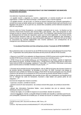4
Les marchés financiers / AgroParisTech / novembre 2007 / JP
II) PRINCIPES GÉNÉRAUX D’ORGANISATION ET DE FONCTIONNEMENT DES MARCHÉS
FINANCIERS ORGANISÉS
Une distinction importante est à opérer :
- on appelle marché « organisé» ou marché « réglementé» un marché encadré par une autorité
organisatrice. Le New-York Stock Exchange (« Wall Street ») est un marché organisé.
- on appelle marché « de gré à gré» un marché sur lequel n’intervient pas d’autorité organisatrice. Il
convient de ne pas se laisser abuser par le vocabulaire : les marchés de gré à gré sont soumis à une
législation très stricte et, de ce point de vue, doivent être considérés comme fortement encadrés d’un
point de vue juridique.
Dans le cadre de l’Union Européenne, une évolution importante est en cours : la directive sur les
marchés d’instruments financiers (dite directive MIF) a été adoptée ; elle a été transposée en droit
français et entre en vigueur le premier novembre 2007. Pour l’essentiel, cette directive ouvre la porte
au développement de modes de négociation autres que le marché réglementé ; en d’autres termes,
les instruments financiers cotés sur les marchés organisés pourront également être échangés à
travers d’autres circuits que celui des places financières classiques. La volonté de l’UE est de mettre
en concurrence les marchés réglementés avec d’autres opérateurs. Les conséquences de ce
changement sont difficilement prévisibles.
1) Les places financières sont des entreprises privées / l’exemple de NYSE EURONEXT
Nous présentons dans ce document le cas de NYSE Euronext et plus particulièrement Euronext Paris
S.A. ; l’organisation des autres places financières est très proche de celle de NYSE Euronext.
« Depuis le 4 avril 2007 et la réalisation du Rapprochement, NYSE Euronext est la société holding des
sociétés NYSE Group et Euronext, qui conservent chacune leurs activités propres. » (1)
« NYSE Group est une société holding qui, par l’intermédiaire de ses filiales, exploite et réglemente
deux places de marché : le NYSE et NYSE Arca [...] NYSE Group a été constitué dans le cadre de la
fusion entre le NYSE et Archipelago, réalisée le 7 mars 2006. [...] Le NYSE [« Wall street »] est le plus
grand marché actions à l’échelle mondiale et le plus liquide. » (2)
« Euronext est la première bourse paneuropéenne, née en 2000 de la fusion des bourses d’actions et
de produits dérivés d’Amsterdam, de Bruxelles et de Paris. En 2002, Euronext s’est élargie en
fusionnant avec la Bolsa de Valores de Lisboa e Porto BVLP (la bourse portugaise pour les produits
d’actions et de dérivés) et en acquérant le LIFFE (la bourse de produits dérivés basée à Londres).
Créée en réponse à la mondialisation des marchés et pour offrir aux investisseurs une liquidité accrue
tout en réduisant les coûts de transaction, Euronext a déjà réalisé une grande partie de son
intégration. »
(3)
.
Euronext est chargée des missions suivantes :
- superviser, encadrer, contrôler le marché ;
- garantir la bonne fin des transactions : les vendeurs doivent être payés, les acheteurs doivent être
livrés ;
- diffuser des informations financières fiables : cours (évolution des prix en séance), indices,
statistiques (volume du marché) ;
- instituer des règles, en surveiller le respect et, le cas échéant, décider de sanctions ;
- assurer la liquidité du marché. La liquidité désigne la facilité avec laquelle un opérateur peut trouver
une contrepartie, autrement dit la facilité pour un vendeur de trouver un acheteur et, réciproquement,
1) NYSE Euronext, 2007, Document de référence, AMF, Paris, p. 34
2) ibid.
3) Source : http://www.euronext.com/editorial/wide/0,4771,1679_4427342,00.html.
 