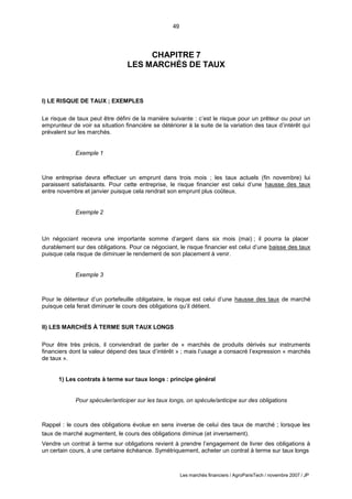 49
Les marchés financiers / AgroParisTech / novembre 2007 / JP
CHAPITRE 7
LES MARCHÉS DE TAUX
I) LE RISQUE DE TAUX ; EXEMPLES
Le risque de taux peut être défini de la manière suivante : c’est le risque pour un prêteur ou pour un
emprunteur de voir sa situation financière se détériorer à la suite de la variation des taux d’intérêt qui
prévalent sur les marchés.
Exemple 1
Une entreprise devra effectuer un emprunt dans trois mois ; les taux actuels (fin novembre) lui
paraissent satisfaisants. Pour cette entreprise, le risque financier est celui d’une hausse des taux
entre novembre et janvier puisque cela rendrait son emprunt plus coûteux.
Exemple 2
Un négociant recevra une importante somme d’argent dans six mois (mai) ; il pourra la placer
durablement sur des obligations. Pour ce négociant, le risque financier est celui d’une baisse des taux
puisque cela risque de diminuer le rendement de son placement à venir.
Exemple 3
Pour le détenteur d’un portefeuille obligataire, le risque est celui d’une hausse des taux de marché
puisque cela ferait diminuer le cours des obligations qu’il détient.
II) LES MARCHÉS À TERME SUR TAUX LONGS
Pour être très précis, il conviendrait de parler de « marchés de produits dérivés sur instruments
financiers dont la valeur dépend des taux d’intérêt » ; mais l’usage a consacré l’expression « marchés
de taux ».
1) Les contrats à terme sur taux longs : principe général
Pour spéculer/anticiper sur les taux longs, on spécule/anticipe sur des obligations
Rappel : le cours des obligations évolue en sens inverse de celui des taux de marché ; lorsque les
taux de marché augmentent, le cours des obligations diminue (et inversement).
Vendre un contrat à terme sur obligations revient à prendre l’engagement de livrer des obligations à
un certain cours, à une certaine échéance. Symétriquement, acheter un contrat à terme sur taux longs
 
