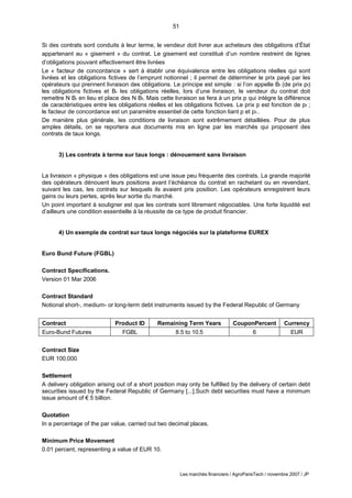 51
Les marchés financiers / AgroParisTech / novembre 2007 / JP
Si des contrats sont conduits à leur terme, le vendeur doit livrer aux acheteurs des obligations d’État
appartenant au « gisement » du contrat. Le gisement est constitué d’un nombre restreint de lignes
d’obligations pouvant effectivement être livrées
Le « facteur de concordance » sert à établir une équivalence entre les obligations réelles qui sont
livrées et les obligations fictives de l’emprunt notionnel ; il permet de déterminer le prix payé par les
opérateurs qui prennent livraison des obligations. Le principe est simple : si l’on appelle Bf (de prix pf)
les obligations fictives et Br les obligations réelles, lors d’une livraison, le vendeur du contrat doit
remettre N Br en lieu et place des N Bf. Mais cette livraison se fera à un prix p qui intègre la différence
de caractéristiques entre les obligations réelles et les obligations fictives. Le prix p est fonction de pf ;
le facteur de concordance est un paramètre essentiel de cette fonction liant p et pf..
De manière plus générale, les conditions de livraison sont extrêmement détaillées. Pour de plus
amples détails, on se reportera aux documents mis en ligne par les marchés qui proposent des
contrats de taux longs.
3) Les contrats à terme sur taux longs : dénouement sans livraison
La livraison « physique » des obligations est une issue peu fréquente des contrats. La grande majorité
des opérateurs dénouent leurs positions avant l’échéance du contrat en rachetant ou en revendant,
suivant les cas, les contrats sur lesquels ils avaient pris position. Les opérateurs enregistrent leurs
gains ou leurs pertes, après leur sortie du marché.
Un point important à souligner est que les contrats sont librement négociables. Une forte liquidité est
d’ailleurs une condition essentielle à la réussite de ce type de produit financier.
4) Un exemple de contrat sur taux longs négociés sur la plateforme EUREX
Euro Bund Future (FGBL)
Contract Specifications.
Version 01 Mar 2006
Contract Standard
Notional short-, medium- or long-term debt instruments issued by the Federal Republic of Germany
Contract Product ID Remaining Term Years CouponPercent Currency
Euro-Bund Futures FGBL 8.5 to 10.5 6 EUR
Contract Size
EUR 100,000
Settlement
A delivery obligation arising out of a short position may only be fulfilled by the delivery of certain debt
securities issued by the Federal Republic of Germany [...].Such debt securities must have a minimum
issue amount of € 5 billion.
Quotation
In a percentage of the par value, carried out two decimal places.
Minimum Price Movement
0.01 percent, representing a value of EUR 10.
 