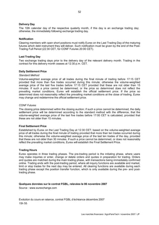 52
Les marchés financiers / AgroParisTech / novembre 2007 / JP
Delivery Day
The 10th calendar day of the respective quaterly month, if this day is an exchange trading day;
otherwise, the immediately following exchange trading day.
Notification
Clearing members with open short positions must notify Eurex on the Last Trading Day of the maturing
futures which debt instrument they will deliver. Such notification must be given by the end of the Post-
Trading Full Period (22:30 CET, for CONF Futures 20:00 CET).
Last Trading Day
Two exchange trading days prior to the delivery day of the relevant delivery month. Trading in the
contract for this delivery month ceases at 12:30 p.m. CET.
Daily Settlement Price
Standard Method
Volume-weighted average price of all trades during the final minute of trading before 17:15 CET
provided that more than five trades occurred during this minute; otherwise the volume-weighted
average price of the last five trades before 17:15 CET provided that these are not older than 15
minutes. If such a price cannot be determined, or the price so determined does not reflect the
prevailing market conditions, Eurex will establish the official settlement price. If the price so
determined does not reasonably reflect the prevailing market conditions at the close of trading, Eurex
may change and redetermine the official settlement price.
CONF Futures
The closing price determined within the closing auction; if such a price cannot be determined, the daily
settlement price will be determined according to the standard method with the difference, that the
volume-weighted average price of the last five trades before 17:00 CET is calculated, provided that
these are not older than 15 minutes.
Final Settlement Price
Established by Eurex on the Last Trading Day at 12:30 CET; based on the volume-weighted average
price of all trades during the final minute of trading provided that more than ten trades occurred during
this minute; otherwise the volume-weighted average price of the last ten trades of the day, provided
that these are not older than 30 minutes. If such a price cannot be determined, or does not reasonably
reflect the prevailing market conditions, Eurex will establish the Final Settlement Price.
Trading Hours
Eurex operates in three trading phases. The pre-trading period is the initiating phase, where users
may make inquiries or enter, change or delete orders and quotes in preparation for trading. Orders
and quotes are matched during the main trading phase, with transactions being immediately confirmed
online. Trading ends with the post-trading period, where all inquiry functions are available and market,
limit or stop trades for the next day may be entered. All clearing functions are available during each
trading phase except the position transfer function, which is only available during the pre- and post-
trading phase.
Quelques données sur le contrat FGBL, relevées le 06 novembre 2007
Source : www.eurexchange.com
Evolution du cours en séance, contrat FGBL d’échéance décembre 2007
15h 55
 