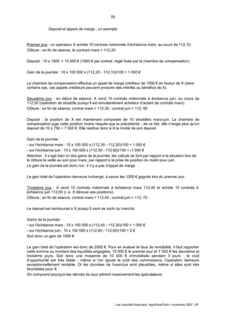55
Les marchés financiers / AgroParisTech / novembre 2007 / JP
Deposit et appels de marge ; un exemple
Premier jour : un opérateur X achète 10 contrats notionnels d’échéance mars, au cours de 112,10.
Clôture : en fin de séance, le contrant mars = 112,20
Deposit : 10 x 1500 = 15 000 € (1500 € par contrat, règle fixée par la chambre de compensation)
Gain de la journée : 10 x 100 000 x (112,20 - 112,10)/100 = 1 000 €
La chambre de compensation effectue un appel de marge créditeur de 1000 € en faveur de X (dans
certains cas, ces appels créditeurs peuvent produire des intérêts au bénéfice de X).
Deuxième jour : en début de séance, X vend 10 contrats notionnels à échéance juin, au cours de
112,50 (opération de straddle puisqu’il est simultanément acheteur d’autant de contrats mars).
Clôture : en fin de séance, contrat mars = 112,30 ; contrat juin = 112, 60
Deposit : la position de X est maintenant composée de 10 straddles mars-juin. La chambre de
compensation juge cette position moins risquée que la précédente ; de ce fait, elle n’exige plus qu’un
deposit de 10 x 750 = 7 500 €. Elle restitue donc à X la moitié de son deposit.
Gain de la journée :
- sur l’échéance mars : 10 x 100 000 x (112,30 - 112,20)/100 = 1 000 €
- sur l’échéance juin : 10 x 100 000 x (112,50 - 112,60)/100 = -1 000 €
Attention : il s’agit bien ici des gains de la journée, les calculs se font par rapport à la situation lors de
la clôture la veille au soir pour mars, par rapport à la prise de position du matin pour juin.
Le gain de la journée est donc nul ; il n’y a pas d’appel de marge.
Le gain total de l’opération demeure inchangé, à savoir les 1000 € gagnés lors du premier jour.
Troisième jour : X vend 10 contrats notionnels à échéance mars 112,40 et achète 10 contrats à
échéance juin 112,60 (i. e. X dénoue ses positions).
Clôture : en fin de séance, contrat mars = 112,45 ; contrat juin = 112, 70
Le deposit est remboursé à X puisqu’il vient de sortir du marché.
Gains de la journée :
- sur l’échéance mars : 10 x 100 000 x (112,40 - 112,30)/100 = 1 000 €
- sur l’échéance juin : 10 x 100 000 x (112,60 - 112,60)/100 = 0 €
Soit donc un gain de 1000 €
Le gain total de l’opération est donc de 2000 €. Pour en évaluer le taux de rentabilité, il faut rapporter
cette somme au montant des liquidités engagées, 15 000 € le premier jour et 7 500 € les deuxième et
troisième jours. Soit donc une moyenne de 10 000 € immobilisés pendant 3 jours ; le coût
d’opportunité est très faible ; même si l’on ajoute le coût des commissions, l’opération demeure
exceptionnellement rentable. Or les données de l’exercice sont plausibles, même si elles sont très
favorables pour X.
On comprend pourquoi les dérivés de taux attirent massivement les spéculateurs.
 
