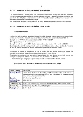 56
Les marchés financiers / AgroParisTech / novembre 2007 / JP
III) LES CONTRATS SUR TAUX D’INTÉRÊT A MOYEN TERME
Les contrats de taux à moyen terme sont construits d’une manière analogue à celle des contrats à
long terme. Ils sont également fondés sur des obligations fictives ; la seule différence notable est que
la maturité des obligations à moyen terme est de l’ordre de 5 ans alors qu’elle est supérieure à 8 ans
pour les obligations des contrats à long terme
Voir par exemple le contrat Euro Bobl Future (FGBM) ; www.eurexchange.com/products/FGBM.html
III) LES CONTRATS SUR TAUX D’INTÉRÊT A COURT TERME
1) Principes généraux
Les contrats sont fondés sur des taux à court terme observés sur le marché. Le mode de cotation d’un
contrat est très simple : si k est le taux observé sur le marché, alors le contrat est coté 100 – k.
Exemple : si k = 4,143 % alors le contrat cotera 100 – 4,143 = 95,857
Si k augmente, le cours du contrat diminue.
Exemple : si k devient égal à 4,148 % alors le cours du contrat devient 100 – 4,148 soit 95,852
Comme pour les contrats à long terme, le cours du contrat à court terme est une fonction décroissante
du taux de marché (toutefois, la relation mathématique n’est pas de la même nature).
En vendant un contrat on est gagnant en cas de hausse des taux à court terme. Cela permet par
exemple de compenser l’augmentation du coût d’un emprunt à court terme.
En achetant un contrat, on est gagnant en cas de baisse des taux à court terme. Cela permet par
exemple de compenser la baisse de rendement d’un placement à court terme.
Le montant de ce que l’on gagne ou perd lors d’une telle opération est fixé dans le contrat.
2) Le contrat Three Month Euro (EURIBOR) Interest Rate Futures, LIFFE
Unit of Trading € 1,000,000
Delivery Months March, June, September, December, and four serial months, such that 24
delivery months are available for trading, with the nearest six delivery months
being consecutive calendar months
Quotation 100.00 minus rate of interest
Minimum Price
Movement
0.005 (€12.50)
Last Trading Day 10.00 - Two business days prior to the third Wednesday of the delivery month
Delivery Day First business day after the Last Trading Day
Trading Hours 01:00 – 21:00
 