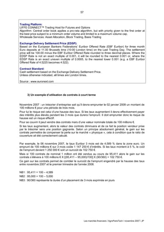 57
Les marchés financiers / AgroParisTech / novembre 2007 / JP
3) Un exemple d’utilisation de contrats à court terme
Novembre 2007 : un trésorier d’entreprise sait qu’il devra emprunter le 02 janvier 2008 un montant de
100 millions € pour une période de trois mois.
Pour lui le risque est celui d’une hausse des taux. Si les taux augmentent il devra effectivement payer
des intérêts plus élevés pendant les 3 mois que durera l’emprunt. Il doit emprunter donc le risque de
hausse est un risque effectif.
Pour se couvrir il peut vendre des contrats mars d’une valeur nominale totale de 100 millions €.
Si les taux augmentent, alors la valeur des contrats diminuera et de ce fait la position vendeur prise
par le trésorier sera une position gagnante. Selon un principe absolument général, le gain sur les
contrats permettra de compenser la perte sur le marché « physique », cela à condition que le ratio de
couverture ait été correctement calculé.
Par exemple, le 06 novembre 2007, le taux Euribor 3 mois est de 4,589 % dans la zone euro. Un
emprunt de 100 millions € sur 3 mois coûte 1 147 250 € d’intérêts. Si les taux montent à 5 %, le coût
de l’emprunt devient 1 250 000 € soit un surcoût de 102 750 €.
Mais si 100 contrats de nominal 1 million ont été vendus au cours de 95,411 alors le gain sur les
contrats s’élèvera à 100 millions € X [(95,411 – 95,000)/100] X (90/360) = 102 750 €.
Ce gain sur les contrats permet de combler le surcoût de l’emprunt engendré par la hausse des taux
entre novembre 2007 et le premier trimestre de l’année 2008.
NB1 : 95,411 = 100 – 4,589
NB2 : 95,000 = 100 – 5,000
NB3 : 90/360 représente la durée d’un placement de 3 mois exprimée en jours
Trading Platform:
LIFFE CONNECT™ Trading Host for Futures and Options
Algorithm: Central order book applies a pro-rata algorithm, but with priority given to the first order at
the best price subject to a minimum order volume and limited to a maximum volume cap.
Wholesale Services: Asset Allocation, Block Trading, Basis Trading
Exchange Delivery Settlement Price (EDSP):
Based on the European Bankers Federations’ Euribor Offered Rate (EBF Euribor) for three month
Euro deposits at 11.00 Brussels time (10:00 London time) on the Last Trading Day. The settlement
price will be 100.00 minus the EBF Euribor Offered Rate rounded to three decimal places. Where the
EDSP Rate is not an exact multiple of 0.001, it will be rounded to the nearest 0.001 or, where the
EDSP Rate is an exact uneven multiple of 0.0005, to the nearest lower 0.001 (e.g. a EBF Euribor
Offered Rate of 4.5225 becomes 4.522).
Contract Standard:
Cash settlement based on the Exchange Delivery Settlement Price.
Unless otherwise indicated, all times are London times.
Source : www.euronext.com
 