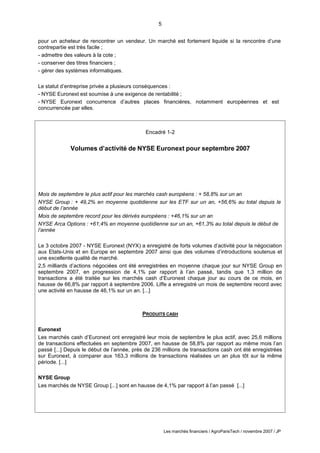 5
Les marchés financiers / AgroParisTech / novembre 2007 / JP
Encadré 1-2
Volumes d’activité de NYSE Euronext pour septembre 2007
Mois de septembre le plus actif pour les marchés cash européens : + 58,8% sur un an
NYSE Group : + 49,2% en moyenne quotidienne sur les ETF sur un an, +56,6% au total depuis le
début de l’année
Mois de septembre record pour les dérivés européens : +46,1% sur un an
NYSE Arca Options : +61,4% en moyenne quotidienne sur un an, +61,3% au total depuis le début de
l’année
Le 3 octobre 2007 - NYSE Euronext (NYX) a enregistré de forts volumes d’activité pour la négociation
aux Etats-Unis et en Europe en septembre 2007 ainsi que des volumes d’introductions soutenus et
une excellente qualité de marché.
2,5 milliards d’actions négociées ont été enregistrées en moyenne chaque jour sur NYSE Group en
septembre 2007, en progression de 4,1% par rapport à l’an passé, tandis que 1,3 million de
transactions a été traitée sur les marchés cash d’Euronest chaque jour au cours de ce mois, en
hausse de 66,8% par rapport à septembre 2006. Liffe a enregistré un mois de septembre record avec
une activité en hausse de 46,1% sur un an. [...]
PRODUITS CASH
Euronext
Les marchés cash d’Euronext ont enregistré leur mois de septembre le plus actif, avec 25,6 millions
de transactions effectuées en septembre 2007, en hausse de 58,8% par rapport au même mois l’an
passé [...] Depuis le début de l’année, près de 236 millions de transactions cash ont été enregistrées
sur Euronext, à comparer aux 163,3 millions de transactions réalisées un an plus tôt sur la même
période. [...]
NYSE Group
Les marchés de NYSE Group [...] sont en hausse de 4,1% par rapport à l’an passé [...]
pour un acheteur de rencontrer un vendeur. Un marché est fortement liquide si la rencontre d’une
contrepartie est très facile ;
- admettre des valeurs à la cote ;
- conserver des titres financiers ;
- gérer des systèmes informatiques.
Le statut d’entreprise privée a plusieurs conséquences :
- NYSE Euronext est soumise à une exigence de rentabilité ;
- NYSE Euronext concurrence d’autres places financières, notamment européennes et est
concurrencée par elles.
 