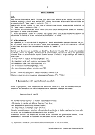 6
Les marchés financiers / AgroParisTech / novembre 2007 / JP
PRODUITS DERIVES
Liffe
Liffe, le marché leader de NYSE Euronext pour les contrats à terme et les options a enregistré un
mois de septembre record, avec au total 95,7 millions de contrats à terme et d’options traités, en
progression de 46,1% par rapport à septembre 2006 [...]
Les produits de taux d’intérêt ont traité près de 54 millions de contrats en septembre, en hausse de
39,1% par rapport à septembre 2006 [...]
40,8 millions de contrats ont été traités sur les produits d’actions en septembre, en hausse de 57,6%
par rapport au même mois l’an passé
1,1 million de contrats à terme et d’options a été négocié sur les produits de marchandise de Liffe en
septembre, en hausse de 35,7% par rapport au même mois l’an passé.
NYSE Arca Options
En septembre, NYSE Arca a traité en moyenne 1,2 million de contrats d’options sur actions par jour,
en progression de 61,4% par rapport au même mois l’an passé. Plus de 220 millions de contrats
d’options sur actions ont été exécutés depuis le début de l’année [...]
Note :
Sur la base des revenus combinés non GAAP du deuxième trimestre 2007 (excluant évaluation
d’activités, primes de liquidité, transmission et compensation), les revenus issus des principales
activités de NYSE Euronext sont répartis comme indiqué ci-dessous, en pourcentage des revenus
totaux nets :
- la négociation de produits dérivés compte pour 21%
- la négociation sur le cash européen compte pour 16%
- la négociation sur le cash US compte pour 10%
- les données de marché comptent pour 14%
- les commissions de cotation comptent pour 13%
Source : communiqué de presse NYSE Euronext / 3 octobre 2007
http://www.euronext.com/news/press_releases/pressReleases-1731-FR.html
2) Quelques dispositifs organisationnels essentiels
Dans ce paragraphe, nous présentons des dispositifs communs à tous les marchés financiers
organisés. Nous illustrons ces dispositifs généraux en présentant l’exemple d’Euronext.
Les membres du marché
Un marché financier regroupe un nombre restreint de membres :
- l’Entreprise de marché soit, à Paris, Euronext Paris S. A. ;
- les Négociateurs pour compte de tiers (Brokers) ;
- les Négociateurs pour compte propre (Dealers).
Certains négociateurs sont autorisés à être simultanément broker et dealer mais ils doivent pour cela
construire une « muraille de Chine » entre les deux activités
(1)
.
L’obtention du statut de membre est soumise à des conditions très précisément définies ; on se
reportera pour davantage de précisions aux documents diffusés en ligne par Euronext.
1) L’expression « muraille de Chine » est inscrite noir sur blanc dans les statuts d’Euronext.
 