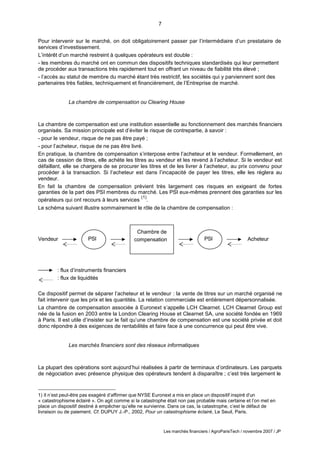 7
Les marchés financiers / AgroParisTech / novembre 2007 / JP
PSI PSI
Chambre de
compensation
Pour intervenir sur le marché, on doit obligatoirement passer par l’intermédiaire d’un prestataire de
services d’investissement.
L’intérêt d’un marché restreint à quelques opérateurs est double :
- les membres du marché ont en commun des dispositifs techniques standardisés qui leur permettent
de procéder aux transactions très rapidement tout en offrant un niveau de fiabilité très élevé ;
- l’accès au statut de membre du marché étant très restrictif, les sociétés qui y parviennent sont des
partenaires très fiables, techniquement et financièrement, de l’Entreprise de marché.
La chambre de compensation ou Clearing House
La chambre de compensation est une institution essentielle au fonctionnement des marchés financiers
organisés. Sa mission principale est d’éviter le risque de contrepartie, à savoir :
- pour le vendeur, risque de ne pas être payé ;
- pour l’acheteur, risque de ne pas être livré.
En pratique, la chambre de compensation s’interpose entre l’acheteur et le vendeur. Formellement, en
cas de cession de titres, elle achète les titres au vendeur et les revend à l’acheteur. Si le vendeur est
défaillant, elle se chargera de se procurer les titres et de les livrer à l’acheteur, au prix convenu pour
procéder à la transaction. Si l’acheteur est dans l’incapacité de payer les titres, elle les règlera au
vendeur.
En fait la chambre de compensation prévient très largement ces risques en exigeant de fortes
garanties de la part des PSI membres du marché. Les PSI eux-mêmes prennent des garanties sur les
opérateurs qui ont recours à leurs services
(1)
.
Le schéma suivant illustre sommairement le rôle de la chambre de compensation :
Vendeur Acheteur
: flux d’instruments financiers
: flux de liquidités
Ce dispositif permet de séparer l’acheteur et le vendeur : la vente de titres sur un marché organisé ne
fait intervenir que les prix et les quantités. La relation commerciale est entièrement dépersonnalisée.
La chambre de compensation associée à Euronext s’appelle LCH Clearnet. LCH Clearnet Group est
née de la fusion en 2003 entre la London Clearing House et Clearnet SA, une société fondée en 1969
à Paris. Il est utile d’insister sur le fait qu’une chambre de compensation est une société privée et doit
donc répondre à des exigences de rentabilités et faire face à une concurrence qui peut être vive.
Les marchés financiers sont des réseaux informatiques
La plupart des opérations sont aujourd’hui réalisées à partir de terminaux d’ordinateurs. Les parquets
de négociation avec présence physique des opérateurs tendent à disparaître ; c’est très largement le
1) Il n’est peut-être pas exagéré d’affirmer que NYSE Euronext a mis en place un dispositif inspiré d’un
« catastrophisme éclairé ». On agit comme si la catastrophe était non pas probable mais certaine et l’on met en
place un dispositif destiné à empêcher qu’elle ne survienne. Dans ce cas, la catastrophe, c’est le défaut de
livraison ou de paiement. Cf. DUPUY J.-P., 2002, Pour un catastrophisme éclairé, Le Seuil, Paris.
 