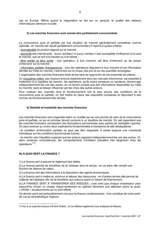 8
Les marchés financiers / AgroParisTech / novembre 2007 / JP
cas en Europe. Même quand la négociation se fait sur un parquet, la qualité des réseaux
informatiques demeure cruciale.
3) Les marchés financiers sont censés être parfaitement concurrentiels
La concurrence pure et parfaite est une situation de marché généralement considérée comme
optimale. Un marché est réputé parfaitement concurrentiel s’il répond à quatre critères :
- homogénéité du produit négocié sur le marché ;
- atomicité des intervenants : aucun acheteur ni aucun vendeur n’est susceptible d’influencer à lui seul
le marché, que ce soit à la hausse ou à la baisse ;
- libre entrée et libre sortie : tout opérateur, à tout moment, est libre d’intervenir ou de cesser
d’intervenir sur le marché ;
- information parfaite (transparence) : tous les opérateurs disposent à tout moment d’une information
illimitée sur l’état du marché, c’est-à-dire sur le niveau des prix et sur les quantités échangées.
L’organisation des marchés financiers tente de les faire se rapprocher de cet ensemble de critères.
Un cinquième critère, pas toujours énoncé explicitement dans les manuels d’économie, est essentiel à
l’obtention d’un équilibre de marché : les opérateurs, qu’ils soient acheteurs ou vendeurs, doivent agir
indépendamment les uns des autres, en ne tenant compte que des informations disponibles sur l’état
du marché, sans se laisser influencer par les choix des autres acteurs.
Pour instituer des marchés dont le fonctionnement soit le plus proche des conditions de la
concurrence pure et parfaite, on doit mettre en place des dispositifs complexes et répondant à des
normes de fonctionnement très strictes.
4) Stabilité et instabilité des marchés financiers
Les marchés financiers sont organisés selon un modèle qui se veut proche de celui de la concurrence
pure et parfaite, ce qui en principe devrait conduire à un équilibre de marché. On sait cependant que
les marchés financiers connaissent des fluctuations permanentes avec parfois de véritables ruptures.
On peut avancer au moins deux explications fondamentales à l’existence de tels déséquilibres :
- la condition d’information parfaite ne peut pas être respectée. Il existe toujours une incertitude
intrinsèque sur les conditions économiques futures ;
- la marche vers l’équilibre suppose que les acteurs agissent indépendamment les uns des autres. Or,
dans certaines circonstances, les comportements d’imitation prévalent très largement chez les
opérateurs
(1)
.
III) À QUOI SERT LA FINANCE ?
1) La finance sert à assurer le règlement des dettes.
2) La finance permet de transférer de la richesse dans le temps ; en ce sens elle remplit une
fonction de réserve de valeur.
3) La finance met des informations à la disposition des agents économiques.
4) La finance sert à mettre en commun et allouer des ressources ; en d’autres termes elle permet de
collecter de l’épargne afin de la transférer aux acteurs ayant un besoin de financement.
5) LA FINANCE SERT À TRANSFÉRER DES RISQUES ; c’est ainsi que chaque investisseur peut
aujourd’hui choisir un couple risque-rendement en opérant librement une sélection parmi la quasi
« infinité » de placements qui lui sont offerts.
Ce dernier point est particulièrement vrai pour la finance contemporaine ; il en constitue de notre point
de vue la caractéristique majeure.
1) Voir à ce sujet les travaux d’André Orléan ; on se référera également aux analyses de Keynes.
 