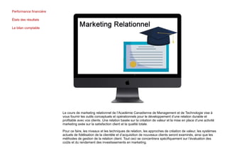 Performance financière
États des résultats
Le bilan comptable
Le cours de marketing relationnel de l’Académie Canadienne de Management et de Technologie vise à
vous fournir les outils conceptuels et opérationnels pour le développement d’une relation durable et
profitable avec vos clients. Une relation basée sur la création de valeur et la mise en place d’une activité
marketing axée sur la satisfaction client et la qualité totale.
Pour ce faire, les niveaux et les techniques de relation, les approches de création de valeur, les systèmes
actuels de fidélisation de la clientèle et d’acquisition de nouveaux clients seront examinés, ainsi que les
méthodes de gestion de la relation client. Tout ceci se concentrera spécifiquement sur l’évaluation des
coûts et du rendement des investissements en marketing.
 