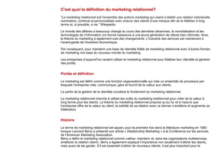C'est quoi la définition du marketing relationnel?
“Le marketing relationnel est l’ensemble des actions marketing qui visent à établir une relation individuelle,
nominative, continue et personnalisée avec chacun des clients d’une marque afin de le fidéliser à long
terme et, si possible, à vie.” Wikepédia
Le monde des affaires a beaucoup changé au cours des dernières décennies, la mondialisation et les
technologies de l’information ont donné naissance à une jeune génération de clients bien informés. Ainsi,
la théorie du marketing a également subi des changements. L’industrie des services est maintenant à
l’avant-garde de l’évolution économique.
Par conséquent, pour maintenir une base de clientèle fidèle de marketing relationnel avec d’autres formes
de marketing mix base du nouveau monde du marketing.
Les entreprises d’aujourd’hui veulent utiliser le marketing relationnel pour fidéliser leur clientèle et générer
des profits.
Portée et définition
Le marketing est défini comme une fonction organisationnelle qui crée un ensemble de processus par
lesquels l’entreprise crée, communique, gère et fournit de la valeur aux clients.
La partie de la gestion de la clientèle constitue le fondement du marketing relationnel.
Le marketing relationnel cherche à utiliser les outils du marketing traditionnel pour créer de la valeur à
long terme pour les clients. La théorie du marketing relationnel propose qu’au fur et à mesure que
l’entreprise offre de la valeur au client, la solidité de sa relation avec ce dernier s’améliore et augmente sa
fidélisation.
Histoire
Le terme de marketing relationnel est apparu pour la première fois dans la littérature marketing en 1983
lorsque Leonard Berry a présenté son article « Relationship Marketing » à la Conférence sur les services
de l’American Marketing Association.
Berry a défini le marketing relationnel comme «attirer, maintenir et, dans les organisations multiservices,
améliorer la relation client». Berry a également expliqué l’importance non seulement d’attirer les clients,
mais aussi de les garder. S’il est essentiel d’attirer de nouveaux clients, il est plus important pour le
 