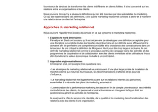 fournisseur de services de transformer les clients indifférents en clients fidèles. Il s’est concentré sur les
relations entre les organisations et les clients.
Nous pouvons dire qu’il y a plusieurs définitions qui ont été données par des spécialistes du marketing.
Ce qui est essentiel dans ces définitions, c’est que le marketing relationnel consiste à attirer et à maintenir
une relation entre un client et l’entreprise.
Approches du marketing relationnel
Nous pouvons regarder trois écoles de pensée en ce qui concerne le marketing relationnel.
1. L’approche nord-américaine:
Parvatiyar et Sheth ont soutenu qu’il est nécessaire de développer une définition acceptable pour
une discipline qui englobe toutes les facettes du phénomène et qui délimite aussi efficacement le
domaine afin de permettre une compréhension ciblée et la croissance des connaissances dans un
tel secteur. Ils ont critiqué la définition de Morgan et Hunt pour être trop large et inclusive. Ils ont
défini le marketing relationnel comme le processus continu de s’engager dans des activités et des
programmes de coopération et de collaboration avec les clients immédiats et les utilisateurs finaux
afin d’améliorer la valeur économique mutuelle à un coût réduit..
2. Approche anglo-australienne:
Christopher et al, ont souligné trois questions clés.
- Les stratégies de marketing relationnel se préoccupent d’une plus large portée de la relation de
marché externe qui inclut les fournisseurs, les recommandations d’affaires et les sources
d’influence;
- Le marketing relationnel met également l’accent sur les relations internes (du personnel)
essentielles à la réussite des plans de marketing externes et
- L’amélioration de la performance marketing nécessite en fin de compte une résolution des intérêts
contradictoires des clients, du personnel et des actionnaires en changeant la façon dont les
gestionnaires gèrent les activités de l’entreprise.
Ils analysent le rôle du service à la clientèle, de la qualité et du marketing dans l’amélioration des
relations avec les clients d’une organisation.
 