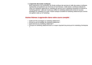 3. L’approche des écoles nordiques:
Nous examinons ici la contribution de l’école nordique des services et celle des auteurs nordiques,
représentée principalement par Gronroos et Gummersson. Cette école a contribué à étendre la
notion de marketing relationnel du marketing de service (et du marketing industriel) à la théorie du
marketing général – allant de l’avant pour définir le marketing relationnel comme le nouveau
paradigme du marketing. En outre, l’école nordique considère le marketing relationnel plus comme
une gestion axée sur le marketing.
Autres thèmes à apprendre dans notre cours complet :
Quels sont les avantages du marketing relationnel ?
Qu’est-ce que la stratégie de marketing relationnel ?
Quel est le but du marketing relationnel ?
Pourquoi le marketing relationnel est-il un moyen important de promouvoir le marketing d’entreprise
?
 